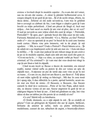 croiesc o lovitură drept în moalele capului…Eu n-am dat să-l omor,
sau nu mi-am dat seama…A căzut la pământ bolborosind ceva, îi
curgea sângele i pe gură i pe nas… i el de acolo striga, zbiera, nuș ș Ș
tăcea deloc…Înfuriat că mă aude nevastă-sa, l-am tras în grădină
într-o covergă cu cărbuni de foc, i-am băgat o cârpă-n gură i l-amș
învelit cu ni te polietilenă…Când am plecat de lângă el, încă maiș
mi ca…Am luat sacul cu marfa i am vrut să plec, dar ce să vezi?ș ș
O aud pe nevastă-sa care ie ise afară din casă i striga: < Petricăăă,ș ș
Petricăăă!?> i apoi, pac!- aprinde becul din fa a casei i mă vede.Ș ț ș
Furioasă, bănuind ceva, mă întreabă: <Ce e, Marine ,cu tine? Petrică
unde e?>- zice ea speriată i eu poc! în becul de la casă care luminaș
toată curtea…Maria vine prin întuneric, mă ia de piept, i măș
zguduie: < Mă, tu n-auzi? Unde e Petrică?> Parcă bănuia ceva… iȘ
de odată mi s-au împăiejenit ochii i atât am mai zis: <Asta mă duceș
la mili ie…> i n-am mai judecat i-am ridicat ranga i-am croit-oț Ș ș ș
i pe ea în moalele capului, după care atât am mai auzit din gura ei:ș
<Cri-mi-na-lu-le…> A a s-a stins, cu această vorbă pe buze! <Eu,ș
criminal, ai? Eu criminal?>- i i-am mai dat vreo două-trei răngi înș
cap i-am lăsat-o lată în zăpadă.ș
Când m-am trezit se făcuse o tăcere de mormânt, era miezul
nop ii, numai vântul sufla cu putere i din cer venea un spic deț ș
zăpadă rece…S-a ezase un pui de iarnă a a cum vine ea pe la noiș ș
cu toane…Ce-am zis eu, dacă tot am făcut-o, am făcut-o!. To i tiauț ș
că sunt ni te zgârci i i strâng ca hârciogii…Mă duc în casa nouăș ț ș
i-i sparg u a, îi dau zăbrelele la o parte, aprind luminile, acum nu-ș ș
mi mai era frică de nimic…O făcusem, o făcusem…Iau fiecare
cameră la rând i-o scotocesc…Petre al lui Ion Popa, adică taică-ș
său, se dusese vestea că are aur, fusese angrosist în gară i tot ceș
câ tigase băgase în bani i aur…Când mă gândeam eu a a, îmi vineș ș ș
ideea să dau un tablou jos din perete i ce crede i că era?ș ț
-Ce era? Săriră to i cu întrebarea.ț
-O firidă, domnule, cu o u ă săpată în zid… i ce crede i căș Ș ț
găsesc? Cam un ghilogram de bijuterii din aur i argint, lăn icuri,ș ț
briliante de ametist i safire, inele cu pietre strălucitoare,ș
medalioane, ceasuri de aur, tabacheri de argint, o bisericu ă-chinovț
46
46
 