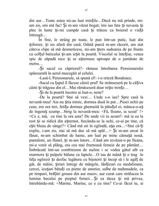 din aur…Toate astea mi-au luat min ile…Dacă nu mă prinde, mi-ț
am zis, om mă fac! i m-am văzut bogat; îmi iau fata i nevasta iȘ ș ș
plec în lume i-mi cumpăr casă i trăiesc ca boierul o via ăș ș ț
întreagă…
În fine, le strâng pe toate, le pun într-un patic, luat din
ifonier, i ies afară din casă. Odată parcă m-am răcorit, am statș ș
câteva clipe să mă desmeticesc, mi-am ters sudoarea de pe frunteș
cu col ul baticului i-am ie it la poartă. Viscolul se înte ise, veneaț ș ș ț
spic de zăpadă rece i se a ternuse aproape de o jumătate deș ș
metru…
- i sacul cu căpriorul?- rămase întrebarea PensionaruluiȘ
spânzurată în aerul mucegăit al celulei.
-Lasă-l, Pensionarule, să spună el!- i-o reteză Bondoace.
-Sacul cu apul îl făcuse câinii praf! Se strânseseră pe le câ ivaț ț
câini i trăgeau din el…Mai rămăseseră doar ni te tren e…ș ș ț
- i de la poartă încotro ai luat-o, nene?Ș
-De la poartă? Stai să vezi… Unde s-o iau? Spre casă la
nevastă-mea! Aia nu tia nimic, dormea dusă în pat…Pusei ochii peș
ceas, era ora trei, feti a dormea ghemuită în pătu ul ei, mânca-o-aț ț ș
de îngera scump…Strig la nevastă-mea: <Fă, Ileano, ia scoal’ !>ș
<Ce e, mă, cu tine la ora asta? De unde vii tu acum?- mă ia ea la
rost i se ridică din a ternut, frecându-se la ochi, ce-ai pe tine, căș ș
e ti bleau de sânge?> Când mă uit în oglindă, a a era…<Stai că- iș ș ț
explic, i-am zis, stai să mă duc să mă spăl…> i m-am urcat înȘ
fânar, m-am schimbat de haine, am luat pe mine căma ă nouă,ș
pantaloni, un flanel, i m-am întors…Când am revăzut-o pe Ileana,ș
mi-a venit să plâng, era cea mai frumoasă femeie de pe pământ…
Îmbrăcată într-un combinizon de nailon i se vedea gâtul alb ca
marmora i pulpele bălane ca laptele…O iau de mână i o trag înș ș
fa a oglinzii i desfac legătura cu bijuterii i încep să i le agă deț ș ș ț
gât, de mâini, iruri întregi de mărgele, lăn icuri cu medalioane,ș ț
cercei, icu ari bătu i cu pietre de ametist, salbe de mahmudele, caș ț
pe timpuri, bră ări groase din aur masiv, aur curat care strălucea înț
lumina becului pe pieptul femeii… i ea tăcea i mă privea,Ș ș
întrebându-mă: <Marine, Marine, ce e cu tine? Ce-ai făcut tu, ai
47
47
 