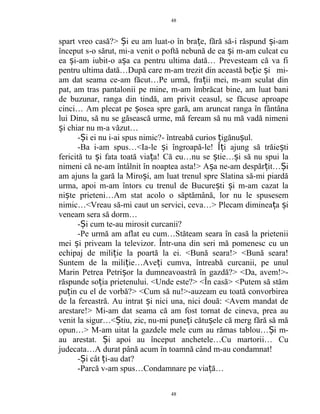 spart vreo casă?> i eu am luat-o în bra e, fără să-i răspund i-amȘ ț ș
început s-o sărut, mi-a venit o poftă nebună de ea i m-am culcat cuș
ea i-am iubit-o a a ca pentru ultima dată… Prevesteam că va fiș ș
pentru ultima dată…După care m-am trezit din această be ie i mi-ț ș
am dat seama ce-am făcut…Pe urmă, fra ii mei, m-am sculat dinț
pat, am tras pantalonii pe mine, m-am îmbrăcat bine, am luat bani
de buzunar, ranga din tindă, am privit ceasul, se făcuse aproape
cinci… Am plecat pe osea spre gară, am aruncat ranga în fântânaș
lui Dinu, să nu se găsească urme, mă feream să nu mă vadă nimeni
i chiar nu m-a văzut…ș
- i ei nu i-ai spus nimic?- întreabă curios igănu ul.Ș ț ș
-Ba i-am spus…<Ia-le i îngroapă-le! Î i ajung să trăie tiș ț ș
fericită tu i fata toată via a!ș ț Că eu…nu se tie… i să nu spui laș ș
nimeni că ne-am întâlnit în noaptea asta!> A a ne-am despăr it… iș ț Ș
am ajuns la gară la Miro i, am luat trenul spre Slatina să-mi piardăș
urma, apoi m-am întors cu trenul de Bucure ti i m-am cazat laș ș
ni te prieteni…Am stat acolo o săptămână, lor nu le spusesemș
nimic…<Vreau să-mi caut un servici, ceva…> Plecam diminea a iț ș
veneam sera să dorm…
- i cum te-au mirosit curcanii?Ș
-Pe urmă am aflat eu cum…Stăteam seara în casă la prietenii
mei i priveam la televizor. Într-una din seri mă pomenesc cu unș
echipaj de mili ie la poartă la ei. <Bună seara!> <Bună seara!ț
Suntem de la mili ie…Ave i cumva, întreabă curcanii, pe unulț ț
Marin Petrea Petri or la dumneavoastră în gazdă?> <Da, avem!>-ș
răspunde so ia prietenului. <Unde este?> <În casă> <Putem să stămț
pu in cu el de vorbă?> <Cum să nu!>-auzeam eu toată convorbireaț
de la fereastră. Au intrat i nici una, nici două: <Avem mandat deș
arestare!> Mi-am dat seama că am fost tornat de cineva, prea au
venit la sigur…< tiu, zic, nu-mi pune i cătu ele că merg fără să măȘ ț ș
opun…> M-am uitat la gazdele mele cum au rămas tablou… i m-Ș
au arestat. i apoi au început anchetele…Cu martorii… CuȘ
judecata…A durat până acum în toamnă când m-au condamnat!
- i cât i-au dat?Ș ț
-Parcă v-am spus…Condamnare pe via ă…ț
48
48
 
