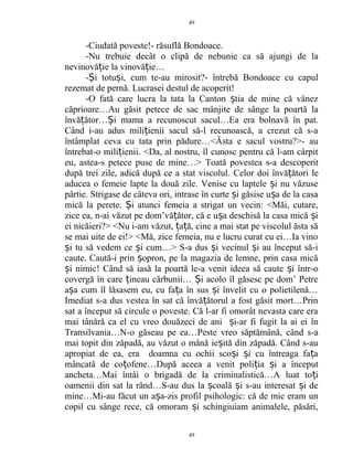 -Ciudată poveste!- răsuflă Bondoace.
-Nu trebuie decât o clipă de nebunie ca să ajungi de la
nevinovă ie la vinovă ie…ț ț
- i totu i, cum te-au mirosit?- întrebă Bondoace cu capulȘ ș
rezemat de pernă. Lucrasei destul de acoperit!
-O fată care lucra la tata la Canton tia de mine că vânezș
căprioare…Au găsit petece de sac mânjite de sânge la poartă la
învă ător… i mama a recunoscut sacul…Ea era bolnavă în pat.ț Ș
Când i-au adus mili ienii sacul să-l recunoască, a crezut că s-aț
întâmplat ceva cu tata prin pădure…<Ăsta e sacul vostru?>- au
întrebat-o mili ienii. <Da, al nostru, îl cunosc pentru că l-am cârpitț
eu, astea-s petece puse de mine…> Toată povestea s-a descoperit
după trei zile, adică după ce a stat viscolul. Celor doi învă ători leț
aducea o femeie lapte la două zile. Venise cu laptele i nu văzuseș
pârtie. Strigase de câteva ori, intrase în curte i găsise u a de la casaș ș
mică la perete. i atunci femeia a strigat un vecin: <Măi, cutare,Ș
zice ea, n-ai văzut pe dom’vă ător, că e u a deschisă la casa mică iț ș ș
ei nicăieri?> <Nu i-am văzut, a ă, cine a mai stat pe viscolul ăsta săț ț
se mai uite de ei!> <Mă, zice femeia, nu e lucru curat cu ei…Ia vino
i tu să vedem ce i cum…> S-a dus i vecinul i au început să-iș ș ș ș
caute. Caută-i prin opron, pe la magazia de lemne, prin casa micăș
i nimic! Când să iasă la poartă le-a venit ideea să caute i într-oș ș
covergă în care ineau cărbunii… i acolo îl găsesc pe dom’ Petreț Ș
a a cum îl lăsasem eu, cu fa a în sus i învelit cu o polietilenă…ș ț ș
Imediat s-a dus vestea în sat că învă ătorul a fost găsit mort…Prinț
sat a început să circule o poveste. Că l-ar fi omorât nevasta care era
mai tânără ca el cu vreo douăzeci de ani i-ar fi fugit la ai ei înș
Transilvania…N-o găseau pe ea…Peste vreo săptămână, când s-a
mai topit din zăpadă, au văzut o mână ie ită din zăpadă. Când s-auș
apropiat de ea, era doamna cu ochii sco i i cu întreaga fa aș ș ț
mâncată de co ofene…După aceea a venit poli ia i a începutț ț ș
ancheta…Mai întâi o brigadă de la criminalistică…A luat to iț
oamenii din sat la rând…S-au dus la coală i s-au interesat i deș ș ș
mine…Mi-au făcut un a a-zis profil psihologic: că de mic eram unș
copil cu sânge rece, că omoram i schingiuiam animalele, păsări,ș
49
49
 