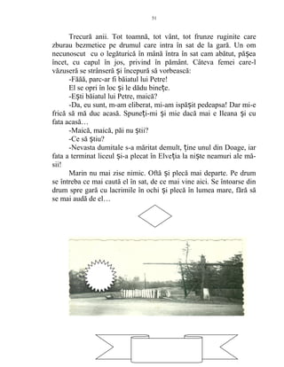 Trecură anii. Tot toamnă, tot vânt, tot frunze ruginite care
zburau bezmetice pe drumul care intra în sat de la gară. Un om
necunoscut cu o legăturică în mână întra în sat cam abătut, pă eaș
încet, cu capul în jos, privind în pământ. Câteva femei care-l
văzuseră se strânseră i începură să vorbească:ș
-Făăă, parc-ar fi băiatul lui Petre!
El se opri în loc i le dădu bine e.ș ț
-E ti băiatul lui Petre, maică?ș
-Da, eu sunt, m-am eliberat, mi-am ispă it pedeapsa! Dar mi-eș
frică să mă duc acasă. Spune i-mi i mie dacă mai e Ileana i cuț ș ș
fata acasă…
-Maică, maică, păi nu tii?ș
-Ce să tiu?ș
-Nevasta dumitale s-a măritat demult, ine unul din Doage, iarț
fata a terminat liceul i-a plecat în Elve ia la ni te neamuri ale mă-ș ț ș
sii!
Marin nu mai zise nimic. Oftă i plecă mai departe. Pe drumș
se întreba ce mai caută el în sat, de ce mai vine aici. Se întoarse din
drum spre gară cu lacrimile în ochi i plecă în lumea mare, fără săș
se mai audă de el…
51
51
 
