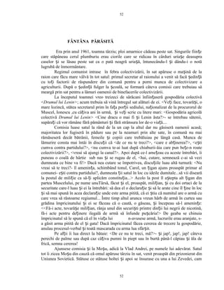FÂNTÂNA PĂRĂSITĂ
Era prin anul 1961, toamna târziu; ploi amarnice cădeau peste sat. Singurile fiin eț
care stăpâneau cerul plumburiu erau ciorile care se ridicau în cârduri uria e deasupraș
caselor i se lăsau peste sat ca o pată neagră uria ă, întunecându-l i dându-i o notăș ș ș
lugrubă de înmormântare.
Regimul comunist intrase în febra colectivizării, în sat apăruse o ma ină de laș
raion care făcu mare vâlvă în tot satul: primul secretar al raionului a venit să facă edin ăș ț
cu to i factorii de răspundere din comună pentru a porni munca de colectivizare aț
agriculturii. După o edin ă fulger la coală, se formară câteva comisii care trebuiau săș ț ș
meargă prin sat pentru a lămuri oamenii de binefacerile colectivizării.
La începutul toamnei vreo treizeci de sărăcani înfiin aseră gospodăria colectivăț
<Drumul lui Lenin>; acum trebuia să vină întregul sat alături de ei. <Ve i face, tovară i, oț ș
mare lozincă, stătea secretarul prim în fa a por ii sediului, na ionalizat de la procurorul deț ț ț
Muscel, Ionescu ,cu câ iva ani în urmă, i ve i scrie cu litere mari: <Gospodăria agricolăț ș ț
colectivă Drumul lui Lenin> <Cine dracu o mai fi i Lenin ăsta?>- se întrebau sătenii,ș
supăra i că vor rămâne fără pământuri i fără strânsura lor de-o via ă....ț ș ț
Comisia luase satul la rând de la un cap la altul dar nu găsiseră oamenii acasă;
majoritatea lor fugiseră în pădure sau pe la neamuri prin alte sate, în comună nu mai
rămăseseră decât bătrânii, femeile i copiii care trebăluiau pe lângă casă. Munca deș
lămurire consta mai întâi în discu ii că <de ce nu te treci?>, <care e ab inerea?>, <e tiț ț ș
cumva contra partidului?>, <nu cumva te-ai luat după chiaburii-ăia care pun be e-n roateț
colectivizării?>, <vreai să ajungi la canal?>. Apoi după ce-l ame eau cu aceste întrebări, îiț
puneau o coală de hârtie sub nas i se rugau de el, <hai, cutare, semnează c-ai să veziș
dumneata ce bine va fi!> Dacă nea cutare se împotrivea, discu iile luau altă turnură: <Nuț
vreai să te treci?- îl amenin a, schimbând tonul, Carol, un igan ajuns proaspăt primar alț ț
comunei- e ti contra partidului?, dumneata ii satul în loc cu ideile dumitale...să vii disearăș ț
la postul de mili ie ca să- i aplicăm constitu ia...> Acolo la post îl a tepta alt igan dinț ț ț ș ț
partea Muscelului, pe nume unuTârsă, făcut i el, proaspăt, mili ian, i cu doi ortaci de laș ț ș
securitate care-l luau i ei la întrebări: să dea el o declara ie i să le arate cine îl ine în locș ț ș ț
i să mai spună în acea declara ie unde este arma pitită, că ei tiu că numitul are o armă cuș ț ș
care vrea să răstoarne regiumul... Între timp altul arunca vreun hârb de armă în curtea sau
grădina împricinatului i ei se făceau că o caută, o găseau, i începeau să-l amenin e:ș ș ț
<<Fă-i acte, tovară e mili ian, rânja unul din securi ti printre din ii lui negrii de nicotină,ș ț ș ț
fă-i acte pentru de inere ilegală de armă să înfunde pu căria!> De geaba se chinuiaț ș
împricinatul să le spună că el în via a lui n-avusese armă, lucrurile erau aranjate, s-ț
a găsit arma pitită de el i gata! Dacă împricinatul făcea cererea de trecere la gospodărie,ș
anulau procesul-verbal i toată mascarada cu arma lua sfâr it.ș ș
Pe al ii îi lua direct la bătaie: <De ce nu te treci, mă?>- i jap!, jap!, jap! câtevaț ș
perechi de palme sau după caz câ iva pumni în piept sau în burtă până-l căpiau i ăla deț ș
frică, semna cererea!
Ajunsese comisia i la Mo u, adică la Vlad Andrei, pe numele lui adevărat. Satulș ș
tot îi zicea Mo u din cauză că omul apăruse târziu în sat, venit proaspăt din prizonierat dinș
Uniunea Sovietică. Stătuse ce stătuse holtei i apoi se însurase cu una a lui Zevedei, camș
52
52
 