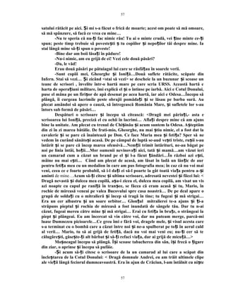 satului rătăcit pe aici. i mi s-a făcut o frică de moarte; acest om poate să mă omoare,Ș
să mă spânzure, să facă ce vrea cu mine…
-Nu te speria că nu- i fac nimic rău! Tu ai o minte crudă, vei ine minte ce- iț ț ț
spun; peste timp trebuie să poveste ti tu copiilor i nepo ilor tăi despre mine. Iaș ș ș ț
stai lângă mine să- i spun o poveste!ț
-Bine dar am boii lăsa i în pădure!ț
-Nu-i nimic, am eu grijă de ei! Vezi cele două păsări?
-Da, le văd!
Erau două păsări pe pătuiagul lui care se răsfă au în soarele verii.ț
-Sunt copiii mei, Gheorghe i Ioni ă…Două suflete rătăcite, scăpate dinș ț
Infern. Stai să vezi… i zicând <stai să vezi> se descheie la un buzunar i scoase unȘ ș
teanc de scrisori , învelite într-o hartă mare pe care scria URSS. Această hartă e
harta de opera iuni militare, îmi explică el i o întinse pe iarbă. Aici e Cotul Donului,ț ș
puse el mâna pe un firi or de apă desenat pe acea hartă, iar aici e Odesa…Începu săș
plângă, îi curgeau lacrimile peste obrajii pomăda i i se lăsau pe barba sură. Auț ș
plecat amândoi să apere o cauză, să întregească România Mare, i sufletele lor s-auș
întors sub formă de păsări…
Despături o scrisoare i începu să citească: <ș Dragii mei părin iț ,- asta e
scrisoarea lui Ioni ă, preciză el cu ochii în lacrimi…ț Afla i despre mine că am ajunsț
bine la unitate. Am plecat cu trenul de Chi inău i acum suntem la Odesa. A teptămș ș ș
din zi în zi marea bătălie. De frati-mio, Gheorghe, nu mai tiu nimic, el a fost dat laș
cavalerie iș se pare că înaintează pe Don. Ce face Maria mea i feti a? Sper săș ț ne
vedem în curând sănăto i acasă. De pe câmpul de luptă se-audș ve ti triste, ru ii s-auș ș
întărit i se pare că încep mareaș ofensivă…Nem ii trimit întărituri, ne-au băgat peț
noi pe linia întâi, ho ii…Mor oamenii nevinova i aici, tată i mamă…am văzut ieriț ț ș
un camarad cum a căzut un brand pe el i l-a făcut ăndări…În război azi e ti,ș ț ș
mâine nu mai e ti… Când am plecat de acasă, am lăsat în ladă un lăn ic de aurș ț
pentru feti a mea cu un medalion în care am pus fotografia mea; în caz că nu voi maiț
veni, ceea ce e foarte probabil, să i-l da i ei să-l poarte la gât toată via a pentru a- iț ț ș
aminti de mine…Acum să- i citesc i ultima scrisoare, adresată nevestei i fiicei lui: <ț ș ș
Dragă nevastă i dulcea mea copilă,ș a a-i zicea el, dulcea mea copilă,ș am visat un vis
azi noapte cu capul pe rani ă în tran ee, se făcea că eram acasă i tu, Mario, înț ș ș
rochie de mireasă veneai pe valea Bucovului spre casa noastră… De pe deal apare o
grupă de solda i cu o mitralieră i încep să tragă în tine; tu fugeai i mă strigai…ț ș ș
Era un cer albastru i un soare orbitor… Glon ul mitralierei te-a ajuns i i-aș ț ș ț
străpuns pieptul i rochia de mireasă a fost inundată de sângele tău. Dar tu n-aiș
căzut, fugeai mereu către mine i mă strigai… Erai cu feti a în bra e, o strângeai laș ț ț
piept i plângeai. Eu am încercat să vin către voi, dar nu puteam merge, parcă-miș
luase Dumnezeu picioarele…Ce greu îmi e fără voi, dragele mele, i visul acesta careș
s-a terminat cu o bombă care a căzut între noi i ne-a spulberat pe to i în aerul caldș ț
al verii… Mario, tu să ai grijă de feti ă, dacă nu voi mai veni eu; nu- i cer să teț ț
călugăre ti, găse te- i alt bărbat i să- i refaci via a, dar ai grijă de micu ă…>ș ș ț ș ț ț ț
Mo neagul începu să plângă. Î i scoase tabacherea din sân, î i frecă o igareș ș ș ț
din ziar, o aprinse i începu să pufăie.ș
- i acum să- i citesc o scrisoare de la un camarad al lui care a scăpat dinȘ ț
încle tarea de la Cotul Donului: <ș Dragă domnule Andrei, eu am trăit ultimele clipe
ale vie ii lângă feciorul dumneavoastră. Era în ajun de Crăciun, l-am întâlnit cu ni teț ș
57
57
 