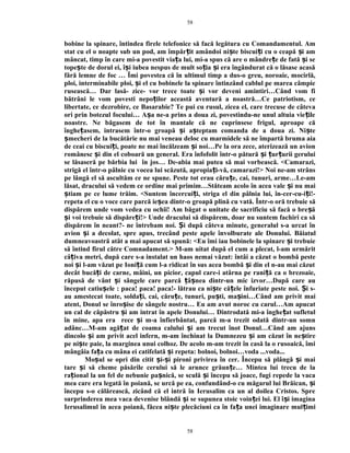 bobine la spinare, întindea firele telefonice să facă legătura cu Comandamentul. Am
stat cu el o noapte sub un pod, am împăr it amândoi ni te biscui i cu o ceapă i amț ș ț ș
mâncat, timp în care mi-a povestit via a lui, mi-a spus că are o mândre e de fată i seț ț ș
tope te de dorul ei, î i iubea nespus de mult so ia i era îngândurat că o lăsase acasăș ș ț ș
fără lemne de foc … Îmi povestea că în ultimul timp a dus-o greu, noroaie, mocirlă,
ploi, interminabile ploi, i el cu bobinele la spinare întinzând cablul pe marea câmpieș
rusească… Dar lasă- zice- vor trece toate i vor deveni amintiri…Când vom fiș
bătrâni le vom povesti nepo ilor această aventură a noastră…Ce patriotism, ceț
libertate, ce dezrobire, ce Basarabie? Te pui cu rusul, zicea el, care trecuse de câteva
ori prin botezul focului… A a ne-a prins a doua zi, povestindu-ne unul altuia vie ileș ț
noastre. Ne băgasem de tot în mantale că ne cuprinsese frigul, aproape că
înghe asem, intrasem într-o groapă i a teptam comanda de a doua zi. Ni teț ș ș ș
mecheri de la bucătărie nu mai veneau deloc cu marmidele să ne împartă bruma aiaș
de ceai cu biscui i, poate ne mai încălzeam i noi…Pe la ora zece, aterizează un avionț ș
românesc i din el coboară un general. Era înfofolit într-o pătură i ur urii geruluiș ș ț ț
se lăsaseră pe bărbia lui în jos… De-abia mai putea să mai vorbească. <Camarazi,
strigă el într-o pâlnie cu vocea lui scăzută, apropia i-vă, camarazi!> Noi ne-am strânsț
pe lângă el să ascultăm ce ne spune. Peste tot erau căru e, cai, tunuri, arme…Le-amț
lăsat, dracului să vedem ce ordine mai primim…Stăteam acolo în acea vale i nu maiș
tiam pe ce lume trăim. <Suntem încercui i, striga el din pâlnia lui, în-cer-cu-i i!-ș ț ț
repeta el cu o voce care parcă ie ea dintr-o groapă plină cu vată. Într-o oră trebuie săș
dispărem unde vom vedea cu ochii! Am băgat o unitate de sacrificiu să facă o bre ăș
i voi trebuie să dispăre i!> Unde dracului să dispărem, doar nu suntem fachiri ca săș ț
dispărem în neant?- ne întrebam noi. i după câteva minute, generalul s-a urcat înȘ
avion i a decolat, spre apus, trecând peste apele învolburate ale Donului.ș Băiatul
dumneavoastră atât a mai apucat să spună: <Eu îmi iau bobinele la spinare i trebuieș
să întind firul către Comnadament.> M-am uitat după el cum a plecat, l-am urmărit
câ iva metri, după care s-a instalat un haos nemai văzut: întâi a căzut o bombă pesteț
noi i l-am văzut pe Ioni ă cum l-a ridicat în sus acea bombă i din el n-au mai căzutș ț ș
decât bucă i de carne, mâini, un picior, capul care-i atârna pe rani ă ca o brezoaie,ț ț
răpusă de vânt i sângele care parcă â nea dintr-un mic izvor…După care auș ț ș
început catiu ele : paca! paca! paca!- lătrau ca ni te că ele înfuriate peste noi. i s-ș ș ț Ș
au amestecat toate, solda i, cai, căru e, tunuri, pu ti, ma ini…Când am privit maiț ț ș ș
atent, Donul se înro ise de sângele nostru… Eu am avut noroc cu carul…Am apucatș
un cal de căpăstru i am intrat în apele Donului… Dintrodată mi-a înghe at sufletulș ț
în mine, apa era rece i m-a înfierbântat, parcă m-a trezit odată dintr-un somnș
adânc…M-am agă at de coama calului i am trecut înot Donul…Când am ajunsț ș
dincolo i am privit acel infern, m-am închinat la Dumnezeu i am căzut în ne tireș ș ș
pe ni te paie, la marginea unui colhoz. De acolo m-am trezit în casă la o rusoaică, îmiș
mângâia fa a cu mâna ei catifelată i repeta: bolnoi, bolnoi…voda ...voda...ț ș
Mo ul se opri din citit i- i pironi privirea în cer. Începu să plângă i maiș ș ș ș
tare i să cheme păsările cerului să le arunce grăun e… Mintea lui trecu de laș ț
ra ional la un fel de nebunie pa nică, se sculă i începu să joace, fugi repede la vacaț ș ș
mea care era legată în poiană, se urcă pe ea, confundând-o cu măgarul lui Brăican, iș
începu s-o călărească, zicând că el intră în Ierusalim ca un al doilea Cristos. Spre
surprinderea mea vaca devenise blândă i se supunea stoic voin ei lui. El î i imaginaș ț ș
Ierusalimul în acea poiană, făcea ni te plecăciuni ca în fa a unei imaginare mul imiș ț ț
58
58
 