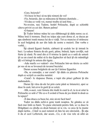 -Care, boierule?
-Vă încui în beci să nu tie nimeni de voi!ș
-Fie, boiarule, dar cu mâncarea i băutura dumitale…ș
-Vă dau ce vre i voi, numai treaba să iasă bine…ț
Ne-nvoim, nea Tudore, hotărî Polizache, după ce schimbă
câteva priviri cu cei doi. Batem palma!
-O batem!
i Tudor întinse mâna lui cea slăbănoagă i dădu noroc cu ei.Ș ș
Mâna însă îi tremura. Dacă nu ie ea a a cum dorea el, se ducea peș ș
apa sâmbetei toată munca lui de-o via ă. Tot ce muncise el strânseseț
în acel bulgăra de aur din lada de zestre a muierii. Dar vorba eș
vorbă…
Î i cărară iganii foalele, cărbunii i sculele lor i intrară înș ț ș ș
beci. Le-aduse femeia de-ale gurii, pâine, brânză, lapte covă it, ouăț
fierte i slană. Pe unul din ei îl trimise la atră cu o oală de unturăș ș
I cu un ciurel de mălai să le dea igăncilor să facă I ele mămăligăș ț ș
i s-ă întingă în untura din tigaie. .șț
-Adu marfa s-o vedem!- zise Polizache într-un târziu cu ochii
pe sus să nu se lovească de tavanul beciului.
Duran scoase bulgărele de aur i-l întinse iganilor.ș ț
-Da, se cunoa te, e aur curat!- î i dădu cu părerea Polizacheș ș
după ce scrijeli cu unchia metalul.
-Curat!- le răspunse Duran, e topit din pitaci galbeni i dinș
mahmudele…
Duran î i văzu de-ale lui prin curte până se întunerici, apoi seș
duse în casă, luă ceva în gură i se culcă.ș
-Mă, n-auzi, veni femeia din tindă în casă la el, tu te-ai uitat la
Polizache ce urât e? De ce-o fi având el buza de jos tăiată în două ca
la iepure?
-Îl dau dracu cu buza lui, mie să-mi facă bani!
Tudor nu dădu ochii-n gene toată noaptea. Se gândea ce să
facă mai întâi cu banii. Va pune cârciumă pentru fată, se va duce la
Drăgă ani cu căru a cu două butoaie să ia vin, va urca i la munteș ț ș
după rachiu…Când va auzi notarul că fata lui are cârciumă… i a aȘ ș
îi da el ocol Leftericăi, dar acum…Ce, e de vise rele să aibă un
6
6
 
