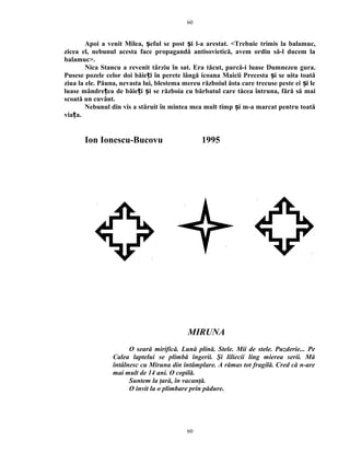 Apoi a venit Milea, eful se post i l-a arestat. <Trebuie trimis la balamuc,ș ș
zicea el, nebunul acesta face propagandă antisovietică, avem ordin să-l ducem la
balamuc>.
Nica Stancu a revenit târziu în sat. Era tăcut, parcă-i luase Dumnezeu gura.
Pusese pozele celor doi băie i în perete lângă icoana Maicii Precesta i se uita toatăț ș
ziua la ele. Păuna, nevasta lui, blestema mereu războiul ăsta care trecuse peste ei i leș
luase mândre ea de băie i i se războia cu bărbatul care tăcea întruna, fără să maiț ț ș
scoată un cuvânt.
Nebunul din vis a stăruit în mintea mea mult timp i m-a marcat pentru toatăș
via a.ț
Ion Ionescu-Bucovu 1995
MIRUNA
O seară mirifică. Lună plină. Stele. Mii de stele. Puzderie... Pe
Calea laptelui se plimbă îngerii. Şi liliecii ling mierea serii. Mă
întâlnesc cu Miruna din întâmplare. A rămas tot fragilă. Cred că n-are
mai mult de 14 ani. O copilă.
Suntem la ţară, în vacanţă.
O invit la o plimbare prin pădure.
60
60
 