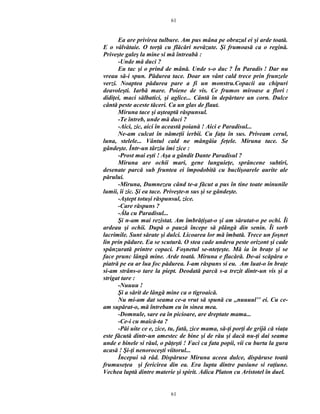 Ea are privirea tulbure. Am pus mâna pe obrazul ei şi arde toată.
E o vâlvătaie. O torţă cu flăcări nevăzute. Şi frumoasă ca o regină.
Priveşte galeş la mine si mă întreabă :
-Unde mă duci ?
Eu tac şi o prind de mână. Unde s-o duc ? În Paradis ! Dar nu
vreau să-i spun. Pădurea tace. Doar un vânt cald trece prin frunzele
verzi. Noaptea pădurea pare a fi un monstru.Copacii au chipuri
deavoleşti. Iarbă mare. Poiene de vis. Ce frumos miroase a flori :
didiţei, maci sălbatici, şi aglice... Cântă în depărtare un corn. Dulce
cântă peste aceste tăceri. Ca un glas de flaut.
Miruna tace şi aşteaptă răspunsul.
-Te întreb, unde mă duci ?
-Aici, zic, aici în această poiană ! Aici e Paradisul...
Ne-am culcat în nămeţii ierbii. Cu faţa în sus. Priveam cerul,
luna, stelele... Vântul cald ne mângâia feţele. Miruna tace. Se
gândeşte. Într-un târziu îmi zice :
-Prost mai eşti ! Aşa a gândit Dante Paradisul ?
Miruna are ochii mari, gene lunguieţe, sprâncene subtiri,
desenate parcă sub fruntea ei împodobită cu buclişoarele aurite ale
părului.
-Miruna, Dumnezeu când te-a făcut a pus în tine toate minunile
lumii, îi zic. Şi ea tace. Priveşte-n sus şi se gândeşte.
-Aştept totuşi răspunsul, zice.
-Care răspuns ?
-Ăla cu Paradisul...
Şi n-am mai rezistat. Am îmbrăţişat-o şi am sărutat-o pe ochi. Îi
ardeau şi ochii. După o pauză începe să plângă din senin. Îi sorb
lacrimile. Sunt sărate şi dulci. Licoarea lor mă îmbată. Trece un foşnet
lin prin pădure. Ea se scutură. O stea cade undeva peste orizont şi cade
spânzurată printre copaci. Foşnetul se-nteţeşte. Mă ia în braţe şi se
face prunc lângă mine. Arde toată. Miruna e flacără. De-ai scăpăra o
piatră pe ea ar lua foc pădurea. I-am răspuns si eu. Am luat-o în braţe
si-am strâns-o tare la piept. Deodată parcă s-a trezit dintr-un vis şi a
strigat tare :
-Nuuuu !
Şi a sărit de lângă mine ca o tigroaică.
Nu mi-am dat seama ce-a vrut să spună cu ,,nuuuul’’ ei. Cu ce-
am supărat-o, mă întrebam eu în sinea mea.
-Domnule, sare ea în picioare, are dreptate mama...
-Ce-i cu maică-ta ?
-Păi uite ce e, zice, tu, fată, zice mama, să-ţi porţi de grijă că viaţa
este făcută dintr-un amestec de bine şi de rău şi dacă nu-ţi dai seama
unde e binele si răul, o păţeşti ! Faci ca fata popii, vii cu burta la gura
acasă ! Şi-ţi nenoroceşti viitorul...
Începui să râd. Dispăruse Miruna aceea dulce, dispăruse toată
frumuseţea şi fericirea din ea. Era lupta dintre pasiune si raţiune.
Vechea luptă dintre materie şi spirit. Adica Platon cu Aristotel în duel.
61
61
 