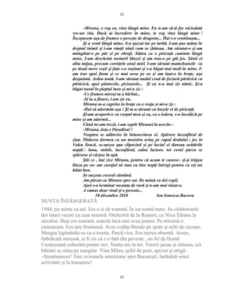 -Miruna, o rog eu, vino lângă mine. Eu n-am să-ţi fac niciodată
vre-un rău. Dacă ai încredere în mine, te rog vino lângă mine !
Începusem aşa de frumos o poveşte de dragoste... Hai s-o continuam...
Şi a venit lângă mine. S-a aşezat iar pe iarbă. I-am pus mâna în
dreptul inimii şi i-am simţit sânii cum se zbăteau. Am sărutat-o şi am
mângâiat-o pe păr şi pe obraji. Stătea ca o pisicuţă cuminte lângă
mine. I-am descheiat nasturii bluzei şi am tras-o pe gât jos. Sânii ei
abia mijau, precum corniţele unui miel. I-am sărutat mameloanele ca
pe două mere roşii şi fata s-a ruşinat şi s-a băgat mai mult în mine. I-
am tras apoi fusta şi ce mai avea pe ea şi am luat-o în braţe, aşa
despuiată. Ardea toată. I-am sărutat nudul crud de feciară părticică cu
părticică, apoi pântecele, picioarele... Şi ea n-a mai zis nimic. Şi-a
băgat nasul în pieptul meu şi mi-a zis :
-Ce frumos miroşi tu a bărbat...
-Si tu a floare, i-am zie eu.
Miruna m-a cuprins în braţe ca o vraja şi mi-a zis :
-Hai să adormim aşa ! Şi m-a sărutat cu buzele ei de pisicuţă.
Şi-am acoperit-o cu corpul meu şi ea, ca o iedera, s-a încolăcit pe
mine şi am adormit...
Când ne-am trezit, i-am soptit Mirunei la ureche :
-Miruna, ăsta e Paradisul !
Noaptea se adâncise în întunecimea ei. Apăruse luceafărul de
ziua. Pădurea dormea ca un monstru uriaş pe capul dealului ; jos in
Valea Seacă, se-auzea apa clipocind şi pe luciul ei dansau arătările
nopţii : luna, stelele, luceafărul, calea lacteee, tot cerul parca se
spărsese şi căzuse în apă.
Ştii ce , îmi zice Miruna, pentru că acum te cunosc- şi-şi trăgea
bluza pe ea- am curajul să stau cu tine nopţi întregi pentru ca eşt un
băiat bun.
Se auzeau cocosii cântând.
Am plecat cu Miruna spre sat. De mână ca doi copii.
Apoi s-a terminat vacanţa de vară şi n-am mai văzut-o.
A ramas doar visul şi o poveste...
10 décembre 2010 Ion Ionescu-Bucovu
NUNTA ÎNSÂNGERATĂ
1944, ţin minte ca azi. Era o zi de toamnă. În sat nuntă mare. Se căsătoriseră
doi tineri vecini cu casa noastră. Orchestră de la Roşiori, cu Nicu Ţăranu la
saxofon. Deşi era toamnă, soarele încă mai avea putere. Pe mireasă o
cunoşteam. Era tare frumoasă. Avea codiţe blonde pe spate şi ochi de cicoare.
Mergea legănându-se ca o trestie. Parcă visa. Era mereu absentă. Acum,
îmbrăcată mireasă, ai fi zis că e o fată din poveste , un fel de Ileană
Cosânzeană coborâtă printre noi. Nunta era în toi. Tinerii jucau şi chiuiau, cei
bătrâni se uitau pe margine. Vine Milea, şeful de post, speriat şi strigă:
-Atenţiuneeee! Trec avioanele americane spre Bucureşti, închideţi orice
activitate şi la tranşeeee!
62
62
 