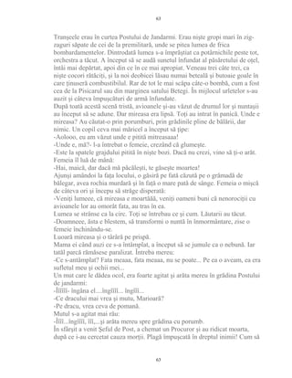 Tranşeele erau în curtea Postului de Jandarmi. Erau nişte gropi mari în zig-
zaguri săpate de cei de la premilitară, unde se pitea lumea de frica
bombardamentelor. Dintrodată lumea s-a împrăştiat ca potârnichile peste tot,
orchestra a tăcut. A început să se audă sunetul înfundat al păsăretului de oţel,
întâi mai depărtat, apoi din ce în ce mai apropiat. Veneau trei câte trei, ca
nişte cocori rătăciţi, şi la noi deobicei lăsau numai beteală şi butoaie goale în
care ţinuseră combustibilul. Rar de tot le mai scăpa câte-o bombă, cum a fost
cea de la Pisicarul sau din marginea satului Betegi. În mijlocul urletelor s-au
auzit şi câteva împuşcături de armă înfundate.
După toată acestă scenă tristă, avioanele şi-au văzut de drumul lor şi nuntaşii
au început să se adune. Dar mireasa era lipsă. Toţi au intrat în panică. Unde e
mireasa? Au căutat-o prin porumburi, prin grădinile pline de bălării, dar
nimic. Un copil ceva mai măricel a început să ţipe:
-Aolooo, eu am văzut unde e pitită mitreasaaa!
-Unde e, mă?- l-a întrebat o femeie, crezând că glumeşte.
-Este la spatele grajdului pitită în nişte bozi. Dacă nu crezi, vino să ţi-o arăt.
Femeia îl luă de mână:
-Hai, maică, dar dacă mă păcăleşti, te găseşte moartea!
Ajunşi amândoi la faţa locului, o găsiră pe fată căzută pe o grămadă de
bălegar, avea rochia murdară şi în faţă o mare pată de sânge. Femeia o mişcă
de câteva ori şi începu să străge disperată:
-Veniţi lumeee, că mireasa e moartăăă, veniţi oameni buni că nenorociţii cu
avioanele lor au omorât fata, au tras în ea.
Lumea se strânse ca la circ. Toţi se întrebau ce şi cum. Lăutarii au tăcut.
-Doamneee, ăsta e blestem, să transformi o nuntă în înmormântare, zise o
femeie închinându-se.
Luoară mireasa şi o târâră pe prispă.
Mama ei când auzi ce s-a întâmplat, a început să se jumule ca o nebună. Iar
tatăl parcă rămăsese paralizat. Întreba mereu:
-Ce s-antâmplat? Fata meaaa, fata meaaa, nu se poate... Pe ea o aveam, ea era
sufletul meu şi ochii mei...
Un mut care le dădea ocol, era foarte agitat şi arăta mereu în grădina Postului
de jandarmi:
-Îîîîîî- îngâna el....îngîîîî... îngîîî...
-Ce dracului mai vrea şi mutu, Marioară?
-Pe dracu, vrea ceva de pomană.
Mutul s-a agitat mai rău:
-Îîîî...îngîîîî, îîî,...şi arăta mereu spre grădina cu porumb.
În sfârşit a venit Şeful de Post, a chemat un Procuror şi au ridicat moarta,
după ce i-au cercetat cauza morţii. Plagă împuşcată în dreptul inimii! Cum să
63
63
 