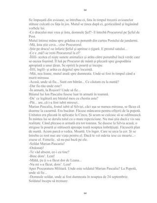 fie împuşată din avioane, se întrebau ei, fata în timpul trecerii avioanelor
stătuse culcată cu faţa în jos. Mutul se ţinea după ei, gesticulând şi îngânând
vorbele lui.
-Ce dracului mai vrea şi ăsta, domnule Şef?- îl întrebă Procurorul pe Şeful de
Post.
Mutul întinse mâna spre grădina cu porumb din curtea Postului de jandarmi.
-Mă, ăsta ştie ceva...-zise Procurorul.
-Ştie pe dracu!-se înfurie Şeful şi aprinse o ţigară. E prostul satului...
-Ce e ,mă?-se resti Procurorul la el?
-Îîîîîî- scotea el nişte sunete animalice şi arăta către porumbul încă verde care
se-auzea foşnind. Îl luă pe Procuror de mână şi plecară spre gospodăria
apropiată a unui ţăran. Se opriră la poartă şi începu:
-Îîîîî, îngîîî- şi arăta cu degetul spre locuinţă.
-Măi, nea Ioane, mutul arată spre dumneata. Unde-ai fost în timpul când a
murit mireasa.
-Acasă, unde să fiu... Sunt om bătrân... Ce căutam eu la nuntă?
-Dar fie-tău unde este?
-În armată, la Roşiori! Unde să fie...
Băiatul lui Ion Pascaliu fusese luat în armată în toamnă.
-Da’ ce legătură are băiatul meu cu chestia asta?
-Păi... are, că i-a fost iubit miresei..
Marian Pascaliu, fostul iubit al Silviei, căci aşa se numea mireasa, se făcea că
doarme la cazarmă. Era bucătar. Făcuse mâncarea pentru ofiţerii de la popotă.
Unitatea era plecată în aplicaţie la Cincu. Şi acum se culcase să se odihnească.
În mintea lui se derula totul cu o mare repeziciune. Nu mai ştia dacă e vis sau
realitate. Când plecase-n armată era tot toamna. Se dusese la Silvia acasă, o
strigase la poartă şi stătuseră aproape toată noaptea îmbrăţişaţi. Făcuseră plan
de nuntă. Acum parcă o vedea. Moartă. Un înger. Care se urca la cer. Şi se
întreba ce rost mai are viaţa pentru el. Dacă te vei mărita iese cu moarte...-
zisese el. Femeile.. să nu pui bază pe ele.
-Soldat Marian Pascariu!
-Ordonaţi!
-Te văd absent, ce-i cu tine?
-Bine dom’. Lent!
-Măăă, ţie ţi s-a făcut dor de Leana...
-Nu mi s-a făcut, dom’. Lent!
Apoi Procuratura Militară. Unde este soldatul Marian Pascaliu? La Popotă,
unde să fie...
-Domnule soldat, unde ai fost dumneata în noaptea de 24 septembrie.
Soldatul începu să tremure:
64
64
 