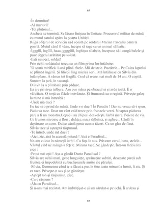 -În dormitor!
-Ai martori?
-Tot plutonul...
Ancheta se termină. Se lăsase liniştea în Unitate. Procurorul militar de mână
cu mutul satului apăru la poarta Unităţii.
Rugă ofiţerul de serviciu să-l scoată pe soldatul Marian Pascaliu până la
poartă. Mutul când îl văzu, începu să rage ca un animal sălbatic:
-Îgggîîî, îngîîîî, haaa, ggggîîîî, înghiţea silabele, începuse să-i curgă balele şi
puse degetul arătător pe soldat.
-Eşti suspect, soldat!
Prin ochii soldatului trecu ca un film prima lor întâlnire:
”O seară mirifică. Lună plină. Stele. Mii de stele. Puzderie... Pe Calea laptelui
se plimbă îngerii. Şi liliecii ling mierea serii. Mă întâlnesc cu Silvia din
întâmplare. A rămas tot fragilă. Cred că n-are mai mult de 14 ani. O copilă.
Suntem la ţară, în vacanţă.
O invit la o plimbare prin pădure.
Ea are privirea tulbure. Am pus mâna pe obrazul ei şi arde toată. E o
vâlvătaie. O torţă cu flăcări nevăzute. Şi frumoasă ca o regină. Priveşte galeş
la mine si mă întreabă :
-Unde mă duci ?
Eu tac şi o prind de mână. Unde s-o duc ? În Paradis ! Dar nu vreau să-i spun.
Pădurea tace. Doar un vânt cald trece prin frunzele verzi. Noaptea pădurea
pare a fi un monstru.Copacii au chipuri deavoleşti. Iarbă mare. Poiene de vis.
Ce frumos miroase a flori : didiţei, maci sălbatici, şi aglice... Cântă în
depărtare un corn. Dulce cântă peste aceste tăceri. Ca un glas de flaut.
Silvia tace şi aşteaptă răspunsul.
-Te întreb, unde mă duci ?
-Aici, zic, aici în această poiană ! Aici e Paradisul...
Ne-am culcat în nămeţii ierbii. Cu faţa în sus. Priveam cerul, luna, stelele...
Vântul cald ne mângâia feţele. Miruna tace. Se gândeşte. Într-un târziu îmi
zice :
-Prost mai eşti ! Aşa a gândit Dante Paradisul ?
Silvia are ochii mari, gene lunguieţe, sprâncene subtiri, desenate parcă sub
fruntea ei împodobită cu buclişoarele aurite ale părului.
-Silvia, Dumnezeu când te-a făcut a pus în tine toate minunile lumii, îi zic. Şi
ea tace. Priveşte-n sus şi se gândeşte.
-Aştept totuşi răspunsul, zice.
-Care răspuns ?
-Ăla cu Paradisul...
Şi n-am mai rezistat. Am îmbrăţişat-o şi am sărutat-o pe ochi. Îi ardeau şi
65
65
 