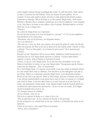 ochii. După o pauză începe să plângă din senin. Îi sorb lacrimile. Sunt sărate
şi dulci. Licoarea lor mă îmbată. Trece un foşnet lin prin pădure. Ea se
scutură. O stea cade undeva peste orizont şi cade spânzurată printre copaci.
Foşnetul se-nteţeşte. Mă ia în braţe şi se face prunc lângă mine. Arde toată.
Miruna e flacără. De-ai scăpăra o piatră pe ea ar lua foc pădurea. I-am răspuns
si eu. Am luat-o în braţe si-am strâns-o tare la piept. Deodată parcă s-a trezit
dintr-un vis şi a strigat tare :
-Nuuuu !
Şi a sărit de lângă mine ca o tigroaică.
Nu mi-am dat seama ce-a vrut să spună cu ,,nuuuul’’ ei. Cu ce-am supărat-o,
mă întrebam eu în sinea mea.
-Domnule, sare ea în picioare, are dreptate mama...
-Ce-i cu maică-ta ?
-Păi uite ce e, zice, tu, fată, zice mama, să-ţi porţi de grijă că viaţa este făcută
dintr-un amestec de bine şi de rău şi dacă nu-ţi dai seama unde e binele si răul,
o păţeşti ! Faci ca fata popii, vii cu burta la gura acasă ! Şi-ţi nenoroceşti
viitorul...
Începui să râd. Dispăruse Silvia aceea dulce, dispăruse toată frumuseţea şi
fericirea din ea. Era lupta dintre pasiune si raţiune. Vechea luptă dintre
materie şi spirit. Adica Platon cu Aristotel în duel.
-Silvia, o rog eu, vino lângă mine. Eu n-am să-ţi fac niciodată vre-un rău.
Dacă ai încredere în mine, te rog vino lângă mine ! Începusem aşa de frumos
o poveşte de dragoste... Hai s-o continuam...
Şi a venit lângă mine. S-a aşezat iar pe iarbă. I-am pus mâna în dreptul inimii
şi i-am simţit sânii cum se zbăteau. Am sărutat-o şi am mângâiat-o pe păr şi
pe obraji. Stătea ca o pisicuţă cuminte lângă mine. I-am descheiat nasturii
bluzei şi am tras-o pe gât jos. Sânii ei abia mijau, precum corniţele unui miel.
I-am sărutat mameloanele ca pe două mere roşii şi fata s-a ruşinat şi s-a băgat
mai mult în mine. I-am tras apoi fusta şi ce mai avea pe ea şi am luat-o în
braţe, aşa despuiată. Ardea toată. I-am sărutat nudul crud de feciară părticică
cu părticică, apoi pântecele, picioarele... Şi ea n-a mai zis nimic. Şi-a băgat
nasul în pieptul meu şi mi-a zis :
-Ce frumos miroşi tu a bărbat...
-Si tu a floare, i-am zie eu.
Silvia m-a cuprins în braţe ca o vraja şi mi-a zis :
-Hai să adormim aşa ! Şi m-a sărutat cu buzele ei de pisicuţă.
Şi-am acoperit-o cu corpul meu şi ea, ca o iedera, s-a încolăcit pe mine şi am
adormit...
Când ne-am trezit, i-am soptit Silviei la ureche :
-Silvia, ăsta e Paradisul !
66
66
 