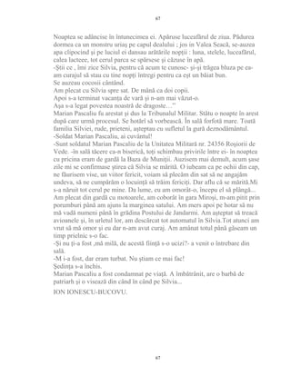 Noaptea se adâncise în întunecimea ei. Apăruse luceafărul de ziua. Pădurea
dormea ca un monstru uriaş pe capul dealului ; jos in Valea Seacă, se-auzea
apa clipocind şi pe luciul ei dansau arătările nopţii : luna, stelele, luceafărul,
calea lacteee, tot cerul parca se spărsese şi căzuse în apă.
-Ştii ce , îmi zice Silvia, pentru că acum te cunosc- şi-şi trăgea bluza pe ea-
am curajul să stau cu tine nopţi întregi pentru ca eşt un băiat bun.
Se auzeau cocosii cântând.
Am plecat cu Silvia spre sat. De mână ca doi copii.
Apoi s-a terminat vacanţa de vară şi n-am mai văzut-o.
Aşa s-a legat povestea noastră de dragoste…”
Marian Pascaliu fu arestat şi dus la Tribunalul Militar. Stătu o noapte în arest
după care urmă procesul. Se hotărî să vorbească. În sală forfotă mare. Toată
familia Silviei, rude, prieteni, aşteptau cu sufletul la gură deznodământul.
-Soldat Marian Pascaliu, ai cuvântul!
-Sunt soldatul Marian Pascaliu de la Unitatea Militară nr. 24356 Roşiorii de
Vede. -în sală tăcere ca-n biserică, toţi schimbau privirile între ei- în noaptea
cu pricina eram de gardă la Baza de Muniţii. Auzisem mai demult, acum şase
zile mi se confirmase ştirea că Silvia se mărită. O iubeam ca pe ochii din cap,
ne făurisem vise, un viitor fericit, voiam să plecăm din sat să ne angajăm
undeva, să ne cumpărăm o locuinţă să trăim fericiţi. Dar aflu că se mărită.Mi
s-a năruit tot cerul pe mine. Da lume, eu am omorât-o, începu el să plângă...
Am plecat din gardă cu motoarele, am coborât în gara Miroşi, m-am pitit prin
porumburi până am ajuns la marginea satului. Am mers apoi pe hotar să nu
mă vadă numeni până în grădina Postului de Jandarmi. Am aşteptat să treacă
avioanele şi, în urletul lor, am descărcat tot automatul în Silvia.Tot atunci am
vrut să mă omor şi eu dar n-am avut curaj. Am amânat totul până găseam un
timp prielnic s-o fac.
-Şi nu ţi-a fost ,mă milă, de acestă fiinţă s-o ucizi?- a venit o întrebare din
sală.
-M i-a fost, dar eram turbat. Nu ştiam ce mai fac!
Şedinţa s-a închis.
Marian Pascaliu a fost condamnat pe viaţă. A îmbătrânit, are o barbă de
patriarh şi o visează din când în când pe Silvia...
ION IONESCU-BUCOVU.
67
67
 