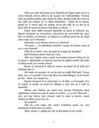 -Dă-te pe sală să- i spun ceva! Boaitele de igani spun că nu iaț ț
aurul fiertură, dă-mi salba ta de icu ari să-l îmbunătă im. Femeiaș ț
stătu pe gânduri pu in, apoi merse în odaie, desfăcu lada de zestre iț ș
luă salba de icu ari i i-o dădu bărbatului. <Salba de la mama,ș ș
gândi ea- îi zisese a a: na, mamă, să nu mă ui i! i s-o dai i tuș ț ș ș
fetei! Dar i acum tot pentru fată făcea ce făcea…>ș
Tudor duse salba bucuros iganilor i plecă la treburile lui.ț ș
iganii începură iar cioca-boca, cioca-boca pe nicovalele lor, apoiț
dă-i cu foalele, se afumară, se mânjiră cu cărbuni peste tot i, dupăș
câtva timp, iar îl chemară:
-Boiarule, ce ne facem, că tot nu ia fiertură!
-Vă omor, …vă sărindarul mumilor voastre de boaite, cum să
nu ia ,mă, fiertură?
-Po i să ne omori, uite, am topit i icu arii i degeaba!ț ș ș ș
Ie i Polizache dintre foale i-i zise:ș ș
-Băi, nea Tudore, ăsta e aurul, ia-l matale i pune-l bine că vinș
eu peste o săptămână cu material mai bun i gătăm treaba! De undeș
ai tălică aurul, că e moale, breee!
Duran se întunecă la fa ă i scoase un pistol de la brâu i-lț ș ș
îndreptă spre ei:
-De unde, de neunde, că voi de aici nu ie i i fără bani! Vreauș ț
bani, mă, voi n-auzi i? Cum i-a i făcut lui na u Băngoi, să-mi face iț ț ș ț
i mie…Bani, să-i număr eu…ș
Ţiganii începură să se smiorcăie, c-o fi albă, c-o fi neagră, că o
să repare ei treaba că aurul lui Băngoi a fost tare i a ie it laș ș
tiparni ă…ț
-Breee, nea Tudore, pe copiii mei, începu Polizache, dacă
săptămâna viitoare nu sunt la mata cu sculele…ce e azi? Miercuri…
uite, cel mai târziu, joia viitoare sunt la mata la poartă…aurul
rămâne la tălică să nu zice că…
- i icu arii?Ș ș
-PăI nu i-am topit, mă, nene? Cântărim aurul…nu vezi
dumneata că bolovanu s-a mărit…
-Bine, atunci, v-a tept joi, dar să dea dracu să nu veni i…ș ț
8
8
 