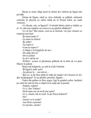 Duran se muie, băgă aurul la chimir i-i slobozi pe igani dinș ț
pivni ă.ț
Gloata de igani, când se văzu slobodă, se grăbiră, strânserăț
corturile i plecară cu câinii târâ pe la Poarta Gârii, pe undeș ș
veniseră.
-Ce făcu i, mă, cu iganii?- îl întrebă Maria când se întâlni cuș ț
el. Te văd cam supărat, nu cumva te-au păcălit căldărarii?
-Ce să fac? Mai nimic, cică nu ia fiertură, vin joia viitoare cu
material mai bun!
- i aurul unde e?Ș
-La mine la chimir!
- i salba?Ș
-Au topit-o!
-Cum au topit-o?
-A băgat-o în bulgărele de aur…
-De unde tii tu?ș
-De la cântar!
-Ia să-l văd i eu!ș
-Poftim!- scoase el ghiuleaua galbenă de la brâu i i-o puseș
Mariei în palmă.
Maria luă bulgărele, se uită la el I-l întrebă:ș
- i iganii unde sunt?Ș ț
-Au plecat în …aia mă-sii…
- tii ce, ia dă dosu până la na u i roagă-l să-l încerce el că-iȘ ș ș
tie me te ugul! Te-au păcălit, prostule, iganii…ș ș ș ț
Tudor din galben se făcu negru, fugi în grajdul cailor, încălecă
pe calul lui roib i într-o clipită fu la na i-său la poartă.ș ș
-Na ule, na ule!ș ș
-Ce e, fine Tudore?
-Să- i spun sau să nu- i mai spun?ț ț
-Ce e, omule, hai în casă! Ai pe finica bolnavă?
-Nu!
-Atunci ce te roade?
-Am făcut o prostie!
-Ce prostie, omule?
9
9
 