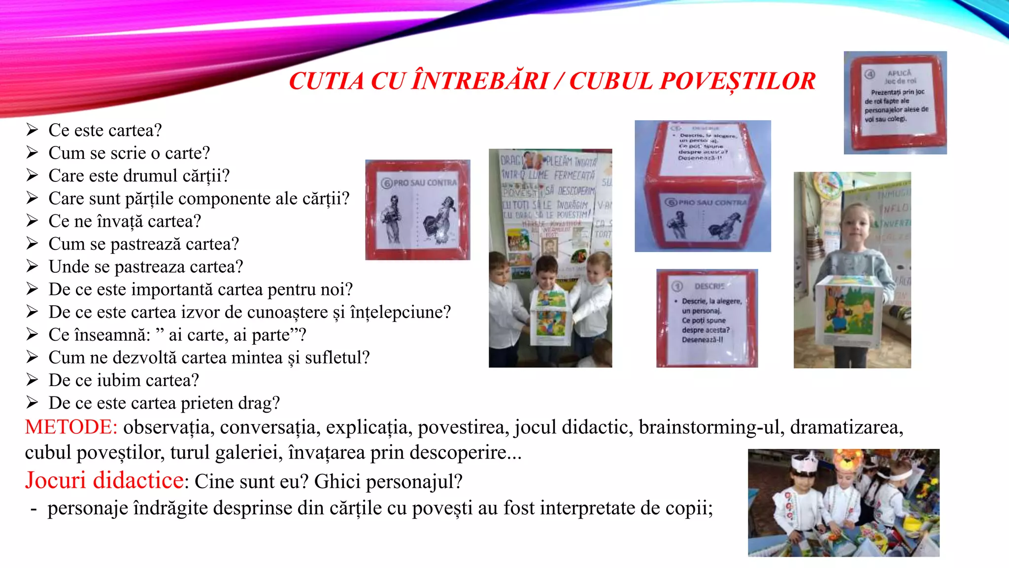 CUTIA CU ÎNTREBĂRI / CUBUL POVEȘTILOR
 Ce este cartea?
 Cum se scrie o carte?
 Care este drumul cărții?
 Care sunt părțile componente ale cărții?
 Ce ne învață cartea?
 Cum se pastrează cartea?
 Unde se pastreaza cartea?
 De ce este importantă cartea pentru noi?
 De ce este cartea izvor de cunoaștere și înțelepciune?
 Ce înseamnă: ” ai carte, ai parte”?
 Cum ne dezvoltă cartea mintea și sufletul?
 De ce iubim cartea?
 De ce este cartea prieten drag?
METODE: observația, conversația, explicația, povestirea, jocul didactic, brainstorming-ul, dramatizarea,
cubul poveștilor, turul galeriei, învațarea prin descoperire...
Jocuri didactice: Cine sunt eu? Ghici personajul?
- personaje îndrăgite desprinse din cărțile cu povești au fost interpretate de copii;
 