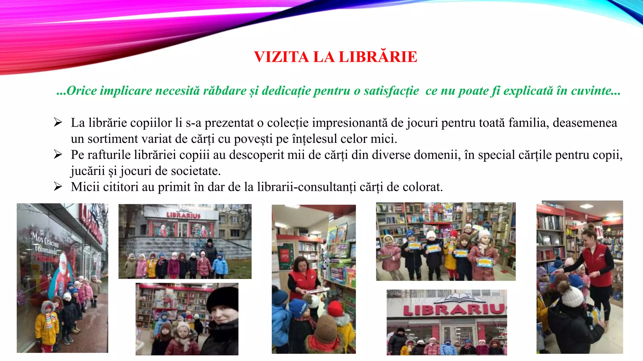 VIZITA LA LIBRĂRIE
...Orice implicare necesită răbdare și dedicație pentru o satisfacție ce nu poate fi explicată în cuvinte...
 La librărie copiilor li s-a prezentat o colecție impresionantă de jocuri pentru toată familia, deasemenea
un sortiment variat de cărți cu povești pe înțelesul celor mici.
 Pe rafturile librăriei copiii au descoperit mii de cărți din diverse domenii, în special cărțile pentru copii,
jucării și jocuri de societate.
 Micii cititori au primit în dar de la librarii-consultanți cărți de colorat.
 