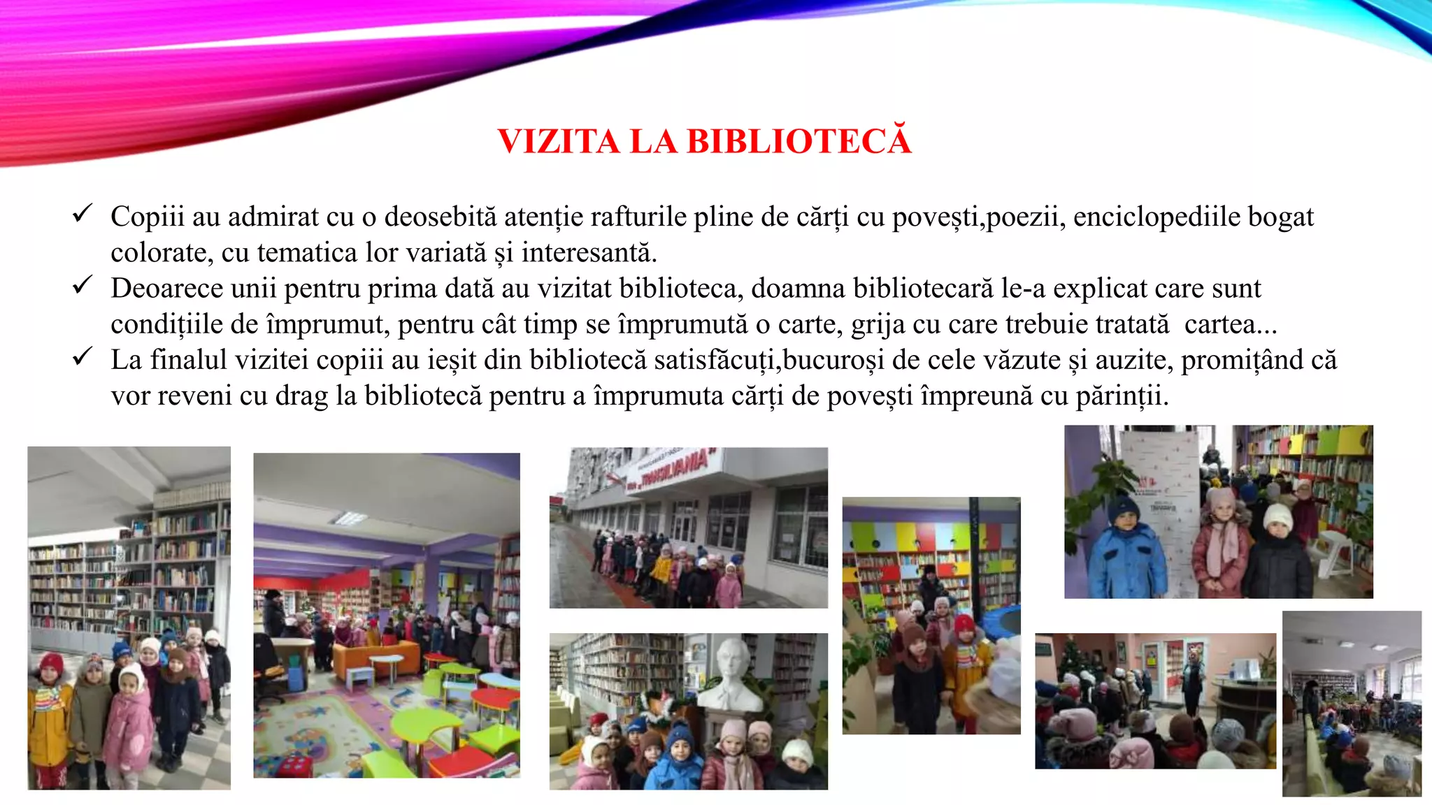VIZITA LA BIBLIOTECĂ
 Copiii au admirat cu o deosebită atenție rafturile pline de cărți cu povești,poezii, enciclopediile bogat
colorate, cu tematica lor variată și interesantă.
 Deoarece unii pentru prima dată au vizitat biblioteca, doamna bibliotecară le-a explicat care sunt
condițiile de împrumut, pentru cât timp se împrumută o carte, grija cu care trebuie tratată cartea...
 La finalul vizitei copiii au ieșit din bibliotecă satisfăcuți,bucuroși de cele văzute și auzite, promițând că
vor reveni cu drag la bibliotecă pentru a împrumuta cărți de povești împreună cu părinții.
 