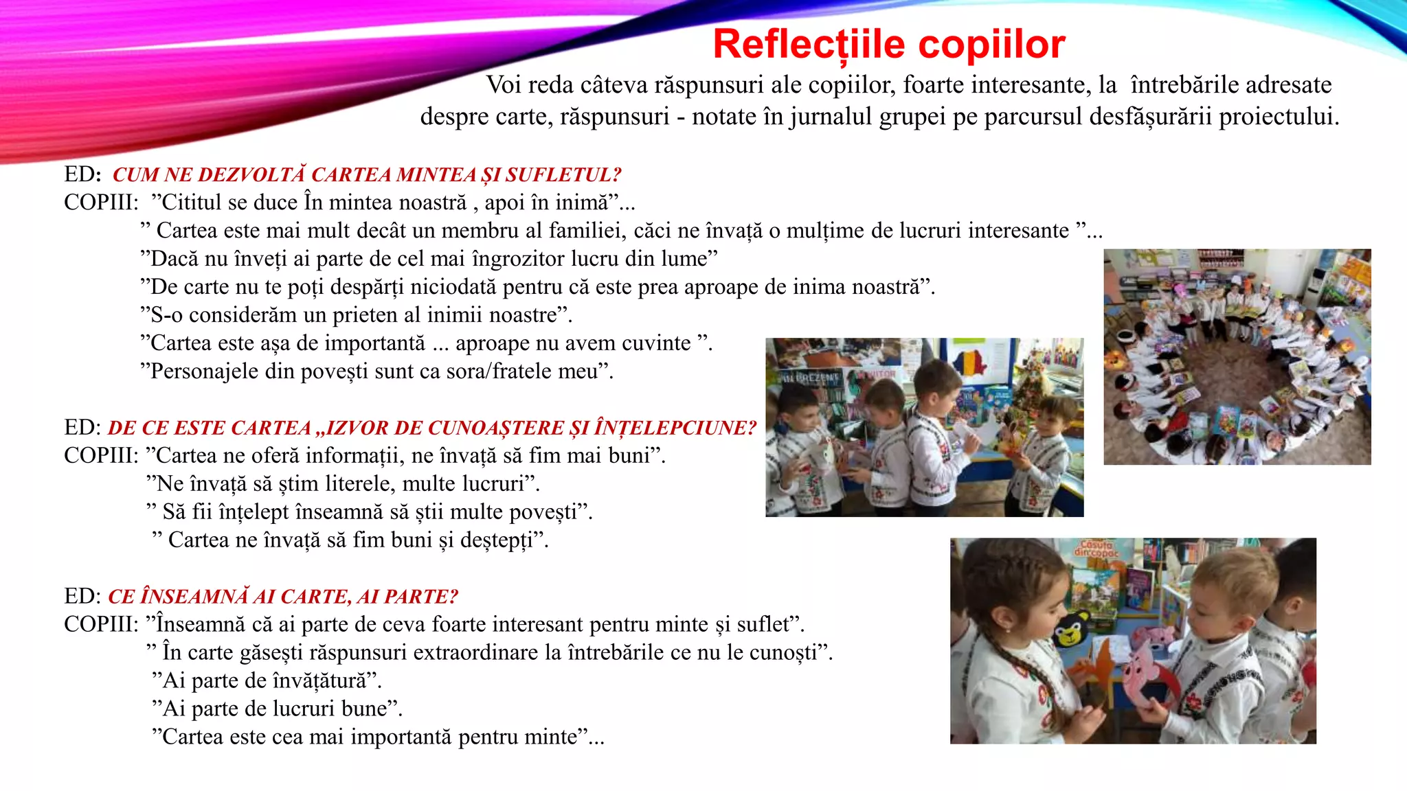 Reflecțiile copiilor
Voi reda câteva răspunsuri ale copiilor, foarte interesante, la întrebările adresate
despre carte, răspunsuri - notate în jurnalul grupei pe parcursul desfășurării proiectului.
ED: CUM NE DEZVOLTĂ CARTEA MINTEA ȘI SUFLETUL?
COPIII: ”Cititul se duce În mintea noastră , apoi în inimă”...
” Cartea este mai mult decât un membru al familiei, căci ne învață o mulțime de lucruri interesante ”...
”Dacă nu înveți ai parte de cel mai îngrozitor lucru din lume”
”De carte nu te poți despărți niciodată pentru că este prea aproape de inima noastră”.
”S-o considerăm un prieten al inimii noastre”.
”Cartea este așa de importantă ... aproape nu avem cuvinte ”.
”Personajele din povești sunt ca sora/fratele meu”.
ED: DE CE ESTE CARTEA ,,IZVOR DE CUNOAȘTERE ȘI ÎNȚELEPCIUNE?
COPIII: ”Cartea ne oferă informații, ne învață să fim mai buni”.
”Ne învață să știm literele, multe lucruri”.
” Să fii înțelept înseamnă să știi multe povești”.
” Cartea ne învață să fim buni și deștepți”.
ED: CE ÎNSEAMNĂ AI CARTE, AI PARTE?
COPIII: ”Înseamnă că ai parte de ceva foarte interesant pentru minte și suflet”.
” În carte găsești răspunsuri extraordinare la întrebările ce nu le cunoști”.
”Ai parte de învățătură”.
”Ai parte de lucruri bune”.
”Cartea este cea mai importantă pentru minte”...
 