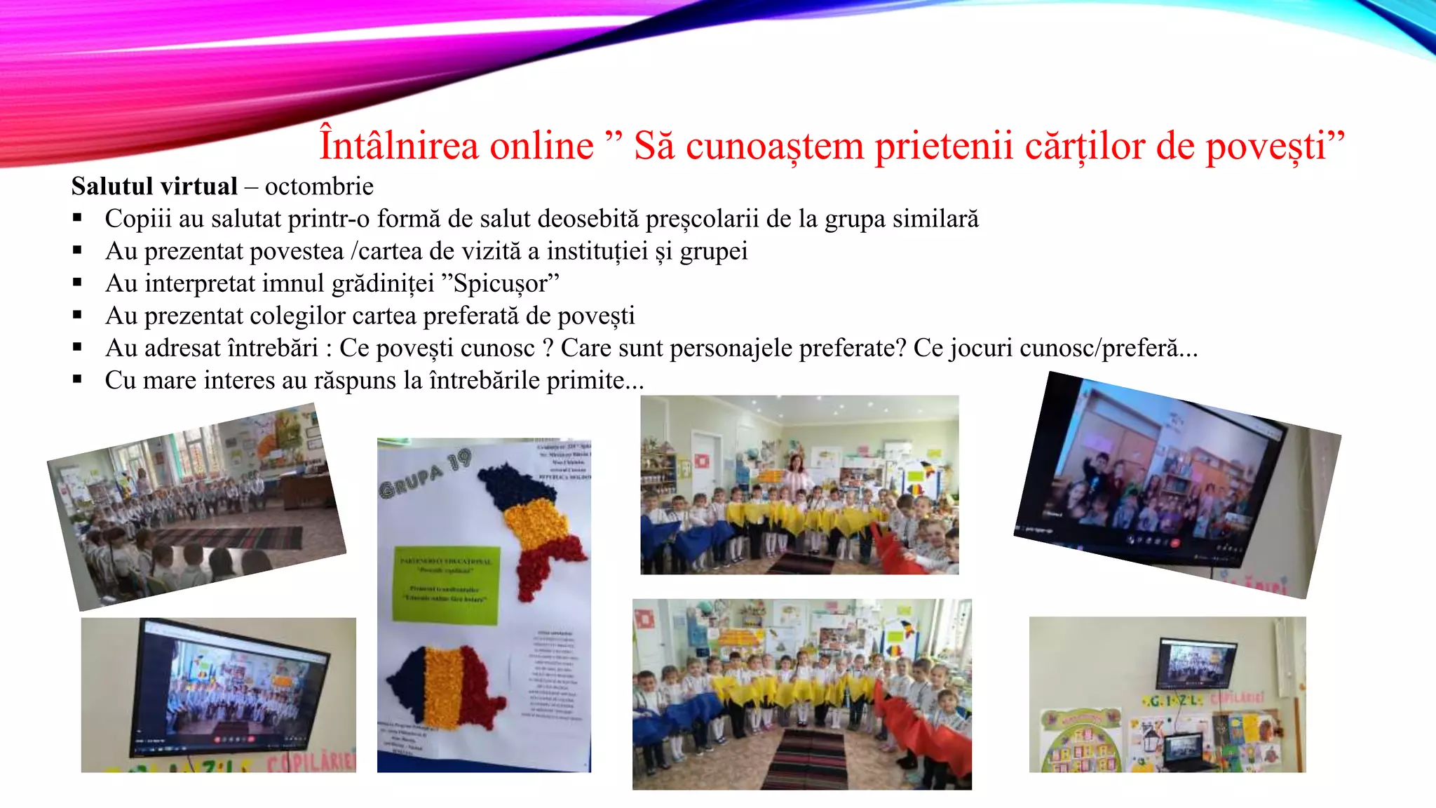Întâlnirea online ” Să cunoaștem prietenii cărților de povești”
Salutul virtual – octombrie
 Copiii au salutat printr-o formă de salut deosebită preșcolarii de la grupa similară
 Au prezentat povestea /cartea de vizită a instituției și grupei
 Au interpretat imnul grădiniței ”Spicușor”
 Au prezentat colegilor cartea preferată de povești
 Au adresat întrebări : Ce povești cunosc ? Care sunt personajele preferate? Ce jocuri cunosc/preferă...
 Cu mare interes au răspuns la întrebările primite...
 