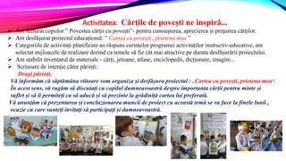Activitatea: Cărțile de povești ne inspiră...
 Am lecturat copiilor ” Povestea cărții cu povești”- pentru cunoașterea, aprecierea și prețuirea cărților.
 Am desfășurat proiectul educațional: ” Cartea cu povești , prietena mea ”
 Categoriile de activitați planificate au răspuns cerințelor programei activitaților instructiv-educative, am
selectat mijloacele de realizare dorind ca temele să fie cât mai atractive pe durata desfășurării proiectului.
 Am stabilit inventarul de materiale - cărți, jetoane, atlase, enciclopedii, dicționare, imagini...
 Scrisoare de intenție către părinți:
Dragi părinți,
Vă informăm că săptămâna viitoare vom organiza și desfășura proiectul : ,,Cartea cu povești, prietena mea”.
În acest sens, vă rugăm să discutați cu copilul dumneavoastră despre importanta cărții pentru minte și
suflet și să îi permiteți ca să aducă și să prezinte la grădiniță cartea lui preferată.
Vă anunțăm că prezentarea și concluzionarea muncii de proiect cu această temă se va face la finele lunii ,
ocazie cu care sunteți invitați să participați și dumneavoastră.
 