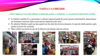 VIZITA LA LIBRĂRIE
...Orice implicare necesită răbdare și dedicație pentru o satisfacție ce nu poate fi explicată în cuvinte...
 La librărie copiilor li s-a prezentat o colecție impresionantă de jocuri pentru toată familia, deasemenea
un sortiment variat de cărți cu povești pe înțelesul celor mici.
 Pe rafturile librăriei copiii au descoperit mii de cărți din diverse domenii, în special cărțile pentru copii,
jucării și jocuri de societate.
 Micii cititori au primit în dar de la librarii-consultanți cărți de colorat.
 