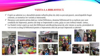 VIZITA LA BIBLIOTECĂ
 Copiii au admirat cu o deosebită atenție rafturile pline de cărți cu povești,poezii, enciclopediile bogat
colorate, cu tematica lor variată și interesantă.
 Deoarece unii pentru prima dată au vizitat biblioteca, doamna bibliotecară le-a explicat care sunt
condițiile de împrumut, pentru cât timp se împrumută o carte, grija cu care trebuie tratată cartea...
 La finalul vizitei copiii au ieșit din bibliotecă satisfăcuți,bucuroși de cele văzute și auzite, promițând că
vor reveni cu drag la bibliotecă pentru a împrumuta cărți de povești împreună cu părinții.
 