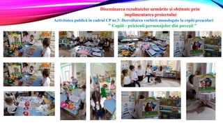 Diseminarea rezultatelor urmărite și obținute prin
implimentarea proiectului
Activitatea publică în cadrul CP nr.3: Dezvoltarea vorbirii monologate la copiii preșcolari
” Copiii - prietenii personajelor din povești ”
 