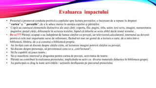 Evaluarea impactului
• Proiectul a promovat conduita pozitivă a copilului spre lectura poveștilor, o încercare de a repune în drepturi
” cartea” și ” poveștile”, de a le aduce mereu în atenția copiilor și părinților.
• Copiii au cunoscut elementele distinctive ale unei cărți: coperta, file, pagini, titlu, autor, text scris, imagini, numerotarea
paginilor, prețul cărții, diferențele în scrierea textelor, faptul că titlurile se scriu altfel decât restul textului...
• De ce??? Părinții ocupați s-au îndepărtat de lumea cărților cu povești, iar televizorul,calculatorul, internetul au devenit
pentru ei cele mai importante surse de informare, făcând tot mai rar gestul de a lectura o carte, de a intra într-o
bibliotecă, librărie, de a-și construi o bibliotecă proprie.
• Au învățat cum să discute despre cărțile citite, să lectureze imagini potrivit cărților cu povești;
• Să discute despre personaje, să povestească ceea ce a ,,citit/lecturat”;
• Să fie capabili să joace teatru ;
• Să-și manifeste interesul și dragostea pentru cartea de povești, activitatea de teatru;
• Părinții au contribuit la realizarea proiectului, implicăndu-se activ cu diverse materiale didactice în biblioteca grupei;
• Au participat cu drag la toate activitățile / acțiunile desfășurate pe parcursul proiectului.
 