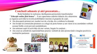 Concluzii adunate și aici prezentate...
Rolul hotărâtor în realizarea /desfășurarea proiectului transfrontalier
” Educație online fără hotare” , îl are capacitatea cadrului didactic de a determina
și organiza activități la nivelul posbilităților maxime al grupului de copii.
 Am descoperit prieteni noi, moduri noi de a învăța, de a colabora la distanță.
 Am învățat să comunicăm prietenos cu colegii de peste hotare și am văzut că ne asemănăm vorbind
aceeași limbă, avem povești asemănătoare.
 Am antrenat copiii în activități cât mai variate, bogate în conținut...
 Am creat un schimb de experiență/bune practici /schimb de ideii promovând o imagine pozitivă a
instituțiilor partenere
 