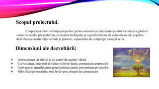 Scopul proiectului:
Cooperarea între instituții preșcolare pentru stimularea interesului pentru lectură și a gândirii
critice în rândul preșcolarilor, exersarea limbajului și a posibilităților de comunicare ale copiilor,
dezvoltarea creativității verbale și plastice, capacitatea de a înțelege mesajul scris.
Dimensiuni ale dezvoltării:
 Interacțiunea cu adulții și cu copiii de aceiași vârstă
 Curiozitatea, interesul și inițiativa în învățare, comunicare expresivă
 Activarea și manifestarea potențialului creativ prin prisma poveștilor
 Valorificarea mesajului oral în diverse situații de comunicare
 