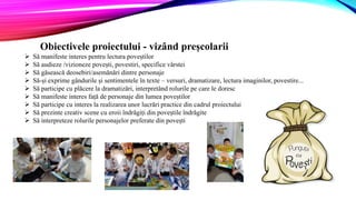 Obiectivele proiectului - vizând preșcolarii
 Să manifeste interes pentru lectura poveștilor
 Să audieze /vizioneze povești, povestiri, specifice vârstei
 Să găsească deosebiri/asemănări dintre personaje
 Să-și exprime gândurile și sentimentele în texte – versuri, dramatizare, lectura imaginilor, povestire...
 Să participe cu plăcere la dramatizări, interpretând rolurile pe care le doresc
 Să manifeste interes față de personaje din lumea poveștilor
 Să participe cu interes la realizarea unor lucrări practice din cadrul proiectului
 Să prezinte creativ scene cu eroii îndrăgiți din poveștile îndrăgite
 Să interpreteze rolurile personajelor preferate din povești
 