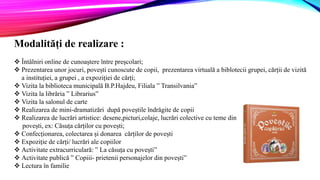 Modalități de realizare :
 Întâlniri online de cunoaștere între preșcolari;
 Prezentarea unor jocuri, povești cunoscute de copii, prezentarea virtuală a biblotecii grupei, cărții de vizită
a instituției, a grupei , a expoziției de cărți;
 Vizita la biblioteca municipală B.P.Hajdeu, Filiala ” Transilvania”
 Vizita la librăria ” Librarius”
 Vizita la salonul de carte
 Realizarea de mini-dramatizări după poveștile îndrăgite de copii
 Realizarea de lucrări artistice: desene,picturi,colaje, lucrări colective cu teme din
povești, ex: Căsuța cărților cu povești;
 Confecționarea, colectarea și donarea cărților de povești
 Expoziție de cărți/ lucrări ale copiilor
 Activitate extracurriculară: ” La căsuța cu povești”
 Activitate publică ” Copiii- prietenii personajelor din povești”
 Lectura în familie
 