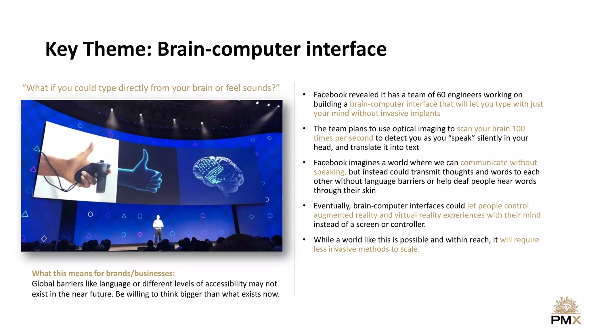 Key Theme: Brain-computer interface
• Facebook revealed it has a team of 60 engineers working on
building a brain-computer interface that will let you type with just
your mind without invasive implants
• The team plans to use optical imaging to scan your brain 100
times per second to detect you as you “speak” silently in your
head, and translate it into text
• Facebook imagines a world where we can communicate without
speaking, but instead could transmit thoughts and words to each
other without language barriers or help deaf people hear words
through their skin
• Eventually, brain-computer interfaces could let people control
augmented reality and virtual reality experiences with their mind
instead of a screen or controller.
• While a world like this is possible and within reach, it will require
less invasive methods to scale.
What this means for brands/businesses:
Global barriers like language or different levels of accessibility may not
exist in the near future. Be willing to think bigger than what exists now.
“What if you could type directly from your brain or feel sounds?”
 