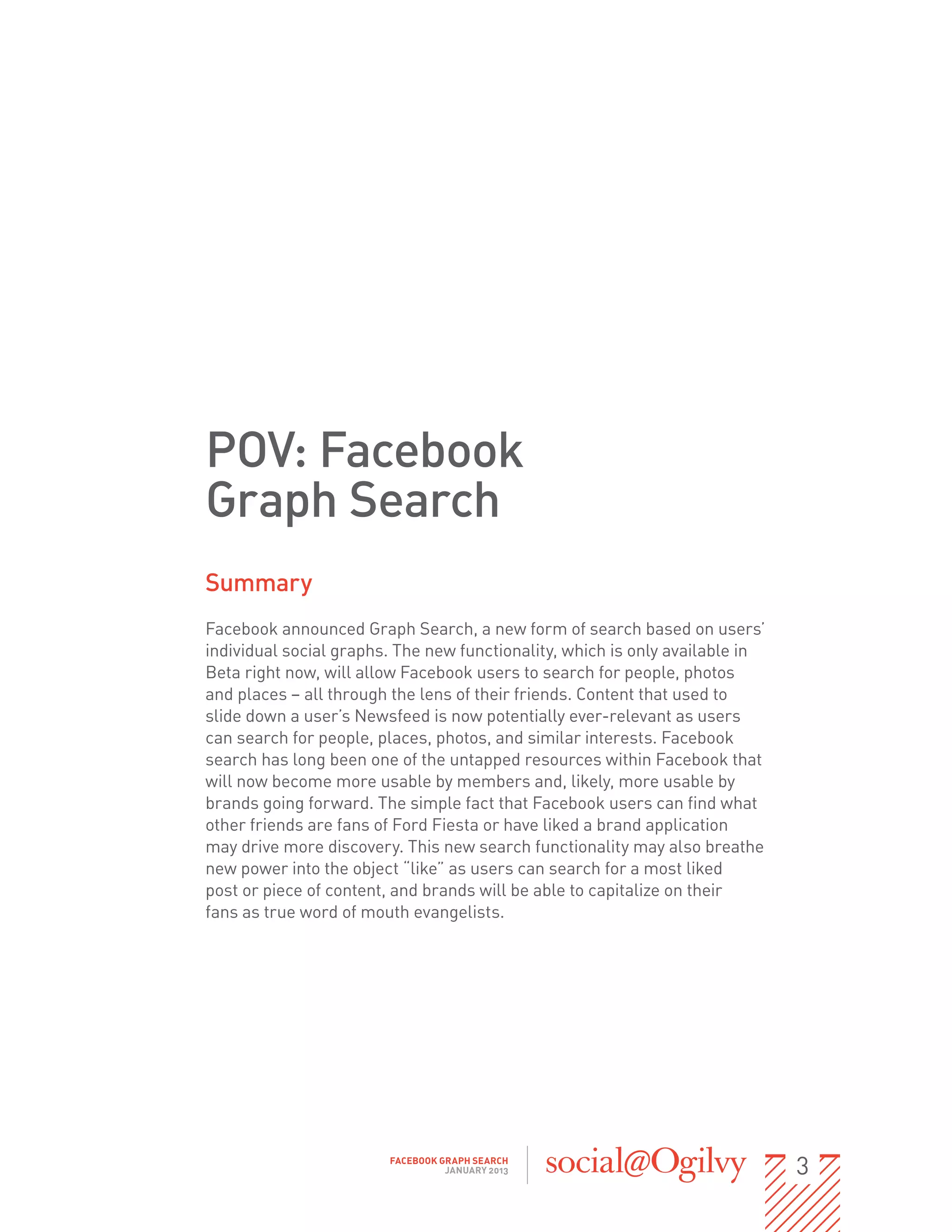 POV: Facebook
Graph Search
Summary
Facebook announced Graph Search, a new form of search based on users’
individual social graphs. The new functionality, which is only available in
Beta right now, will allow Facebook users to search for people, photos
and places – all through the lens of their friends. Content that used to
slide down a user’s Newsfeed is now potentially ever-relevant as users
can search for people, places, photos, and similar interests. Facebook
search has long been one of the untapped resources within Facebook that
will now become more usable by members and, likely, more usable by
brands going forward. The simple fact that Facebook users can find what
other friends are fans of Ford Fiesta or have liked a brand application
may drive more discovery. This new search functionality may also breathe
new power into the object “like” as users can search for a most liked
post or piece of content, and brands will be able to capitalize on their                 
fans as true word of mouth evangelists.




                             FACEBOOK GRAPH SEARCH
                                       JANUARY 2013                                         3
 