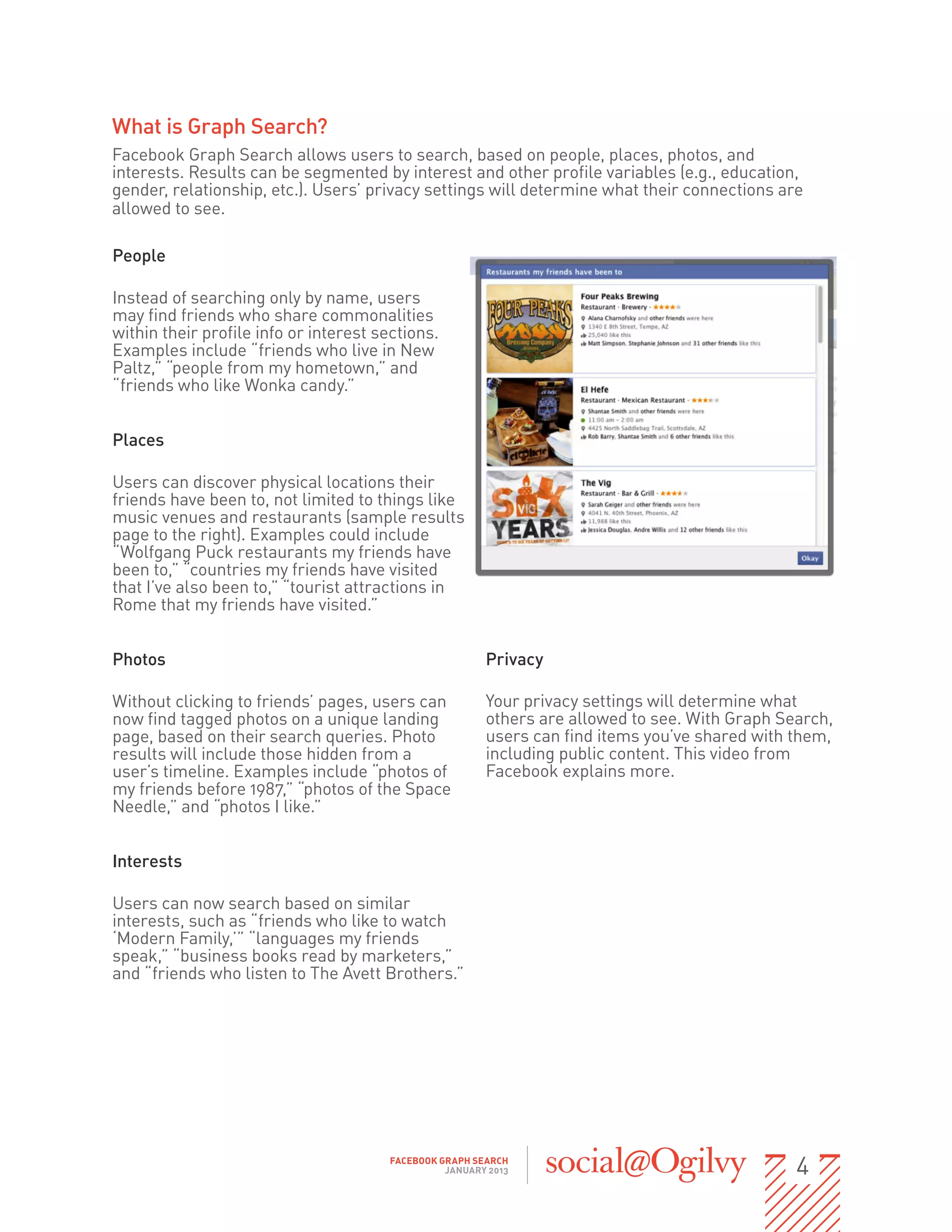 What is Graph Search?
Facebook Graph Search allows users to search, based on people, places, photos, and
interests. Results can be segmented by interest and other profile variables (e.g., education,
gender, relationship, etc.). Users’ privacy settings will determine what their connections are                
allowed to see.

People

Instead of searching only by name, users
may find friends who share commonalities
within their profile info or interest sections.
Examples include “friends who live in New
Paltz,” “people from my hometown,” and
“friends who like Wonka candy.”


Places

Users can discover physical locations their
friends have been to, not limited to things like
music venues and restaurants (sample results
page to the right). Examples could include
“Wolfgang Puck restaurants my friends have
been to,” “countries my friends have visited
that I’ve also been to,” “tourist attractions in
Rome that my friends have visited.”


Photos                                                    Privacy

Without clicking to friends’ pages, users can             Your privacy settings will determine what
now find tagged photos on a unique landing                others are allowed to see. With Graph Search,
page, based on their search queries. Photo                users can find items you’ve shared with them,
results will include those hidden from a                  including public content. This video from
user’s timeline. Examples include “photos of              Facebook explains more.
my friends before 1987,” “photos of the Space
Needle,” and “photos I like.”


Interests

Users can now search based on similar
interests, such as “friends who like to watch
‘Modern Family,’” “languages my friends
speak,” “business books read by marketers,”
and “friends who listen to The Avett Brothers.”




                                         FACEBOOK GRAPH SEARCH
                                                   JANUARY 2013                                        4
 