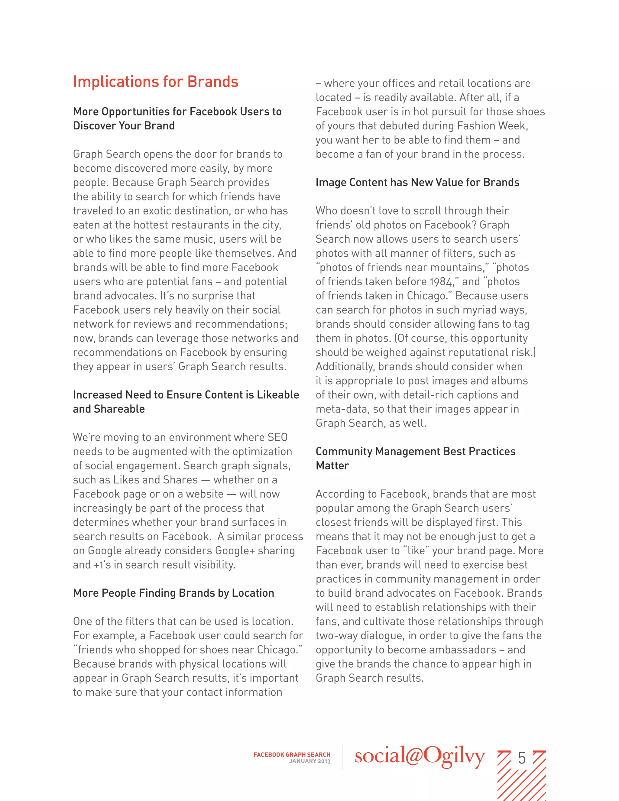 Implications for Brands                               – where your offices and retail locations are
                                                      located – is readily available. After all, if a
More Opportunities for Facebook Users to              Facebook user is in hot pursuit for those shoes
Discover Your Brand                                   of yours that debuted during Fashion Week,
                                                      you want her to be able to find them – and
Graph Search opens the door for brands to             become a fan of your brand in the process.
become discovered more easily, by more
people. Because Graph Search provides                 Image Content has New Value for Brands
the ability to search for which friends have
traveled to an exotic destination, or who has         Who doesn’t love to scroll through their
eaten at the hottest restaurants in the city,         friends’ old photos on Facebook? Graph
or who likes the same music, users will be            Search now allows users to search users’
able to find more people like themselves. And         photos with all manner of filters, such as
brands will be able to find more Facebook             “photos of friends near mountains,” “photos
users who are potential fans – and potential          of friends taken before 1984,” and “photos
brand advocates. It’s no surprise that                of friends taken in Chicago.” Because users
Facebook users rely heavily on their social           can search for photos in such myriad ways,
network for reviews and recommendations;              brands should consider allowing fans to tag
now, brands can leverage those networks and           them in photos. (Of course, this opportunity
recommendations on Facebook by ensuring               should be weighed against reputational risk.)
they appear in users’ Graph Search results.           Additionally, brands should consider when
                                                      it is appropriate to post images and albums
Increased Need to Ensure Content is Likeable          of their own, with detail-rich captions and
and Shareable                                         meta-data, so that their images appear in                      
                                                      Graph Search, as well.
We’re moving to an environment where SEO
needs to be augmented with the optimization           Community Management Best Practices
of social engagement. Search graph signals,           Matter
such as Likes and Shares — whether on a
Facebook page or on a website — will now              According to Facebook, brands that are most
increasingly be part of the process that              popular among the Graph Search users’
determines whether your brand surfaces in             closest friends will be displayed first. This
search results on Facebook.  A similar process        means that it may not be enough just to get a
on Google already considers Google+ sharing           Facebook user to “like” your brand page. More
and +1’s in search result visibility.                 than ever, brands will need to exercise best
                                                      practices in community management in order
More People Finding Brands by Location                to build brand advocates on Facebook. Brands
                                                      will need to establish relationships with their
One of the filters that can be used is location.      fans, and cultivate those relationships through
For example, a Facebook user could search for         two-way dialogue, in order to give the fans the
“friends who shopped for shoes near Chicago.”         opportunity to become ambassadors – and
Because brands with physical locations will           give the brands the chance to appear high in
appear in Graph Search results, it’s important        Graph Search results.
to make sure that your contact information




                                     FACEBOOK GRAPH SEARCH
                                               JANUARY 2013                                                 5
 