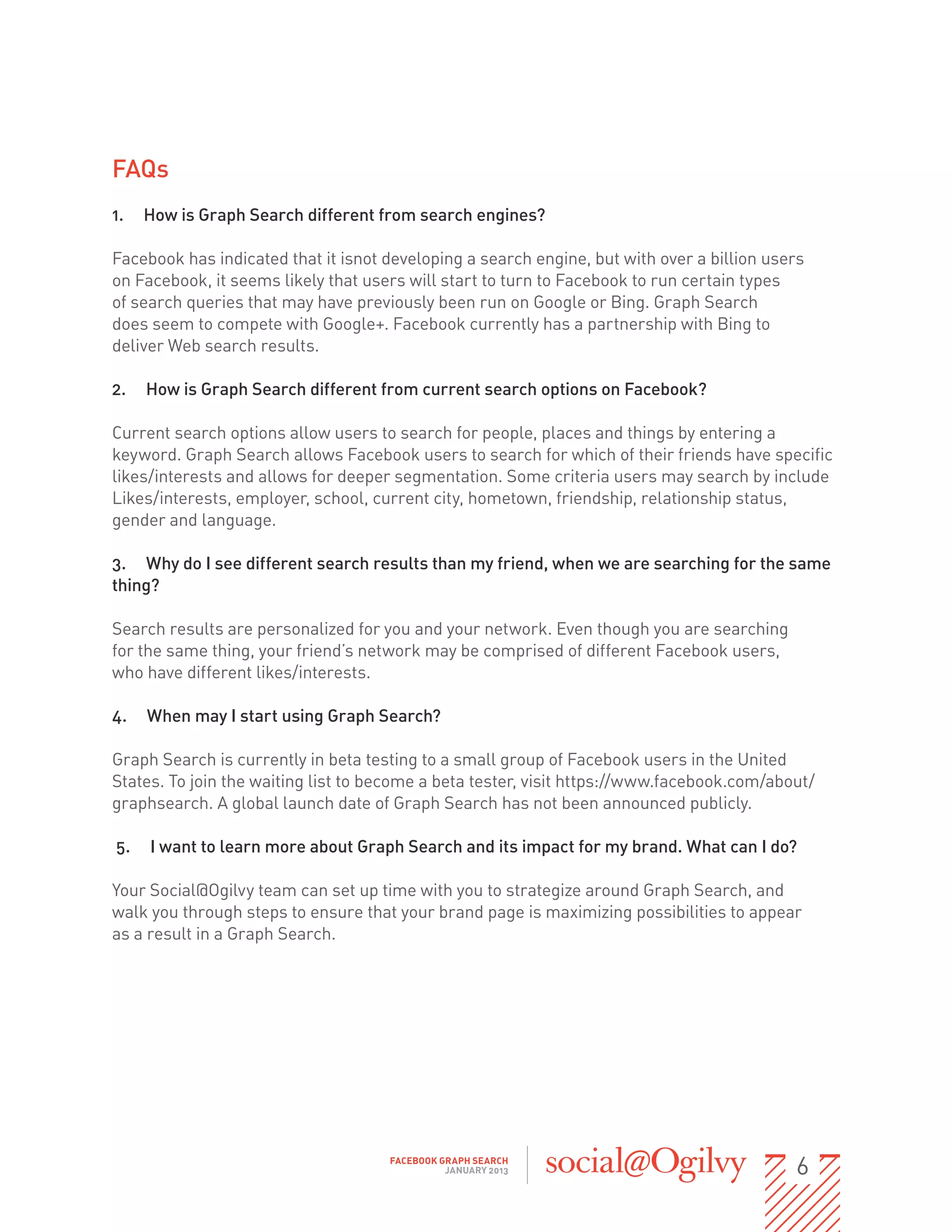 FAQs
1.   How is Graph Search different from search engines?

Facebook has indicated that it isnot developing a search engine, but with over a billion users
on Facebook, it seems likely that users will start to turn to Facebook to run certain types
of search queries that may have previously been run on Google or Bing. Graph Search
does seem to compete with Google+. Facebook currently has a partnership with Bing to                               
deliver Web search results.

2.   How is Graph Search different from current search options on Facebook?

Current search options allow users to search for people, places and things by entering a
keyword. Graph Search allows Facebook users to search for which of their friends have specific
likes/interests and allows for deeper segmentation. Some criteria users may search by include
Likes/interests, employer, school, current city, hometown, friendship, relationship status,
gender and language.

3. Why do I see different search results than my friend, when we are searching for the same
thing?

Search results are personalized for you and your network. Even though you are searching
for the same thing, your friend’s network may be comprised of different Facebook users,                
who have different likes/interests.

4.   When may I start using Graph Search?

Graph Search is currently in beta testing to a small group of Facebook users in the United
States. To join the waiting list to become a beta tester, visit https://www.facebook.com/about/
graphsearch. A global launch date of Graph Search has not been announced publicly.

5.    I want to learn more about Graph Search and its impact for my brand. What can I do?

Your Social@Ogilvy team can set up time with you to strategize around Graph Search, and
walk you through steps to ensure that your brand page is maximizing possibilities to appear               
as a result in a Graph Search.




                                           FACEBOOK GRAPH SEARCH
                                                     JANUARY 2013                                          6
 