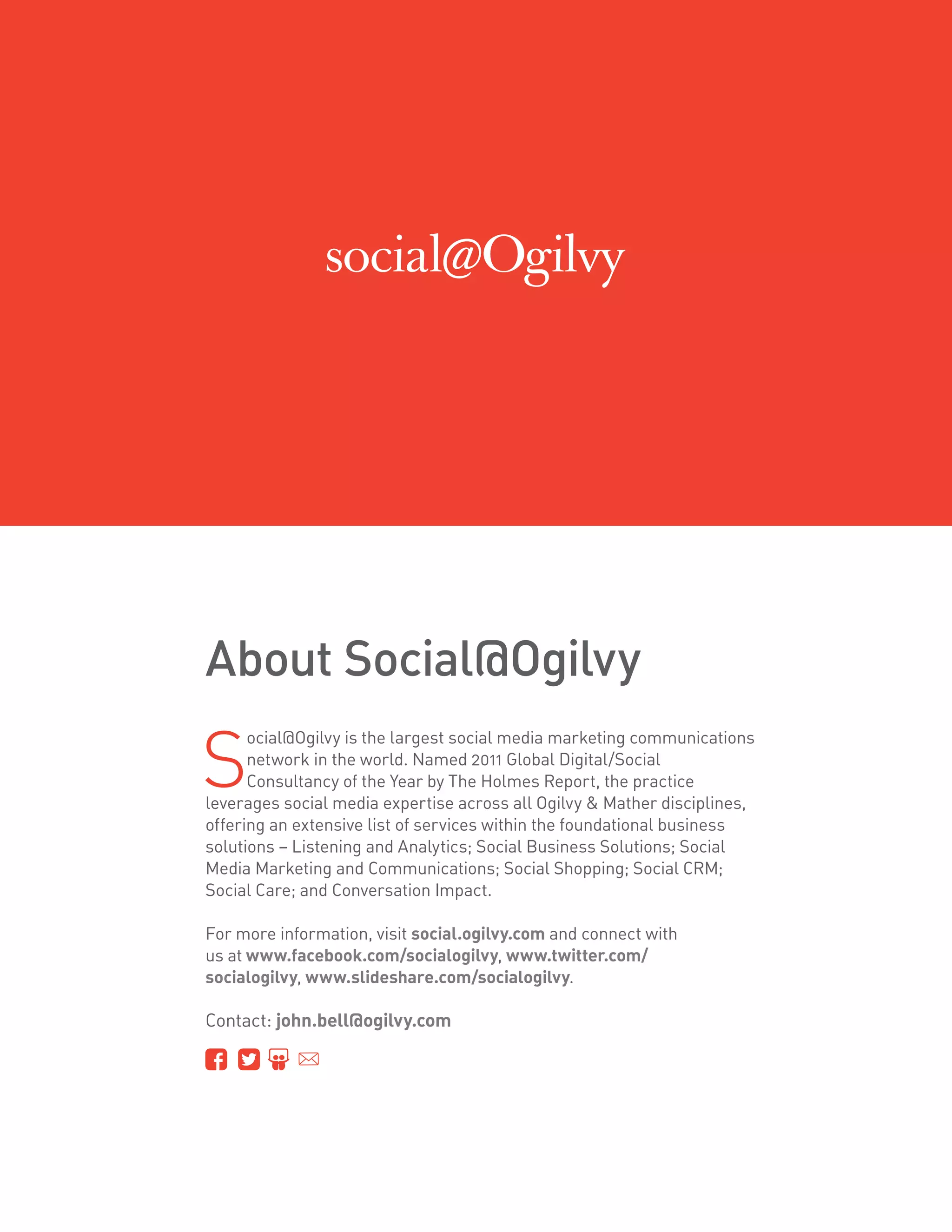 About Social@Ogilvy

S
      ocial@Ogilvy is the largest social media marketing communications
      network in the world. Named 2011 Global Digital/Social
      Consultancy of the Year by The Holmes Report, the practice
leverages social media expertise across all Ogilvy  Mather disciplines,
offering an extensive list of services within the foundational business
solutions – Listening and Analytics; Social Business Solutions; Social
Media Marketing and Communications; Social Shopping; Social CRM;
Social Care; and Conversation Impact.

For more information, visit social.ogilvy.com and connect with
us at www.facebook.com/socialogilvy, www.twitter.com/
socialogilvy, www.slideshare.com/socialogilvy.

Contact: john.bell@ogilvy.com
 
