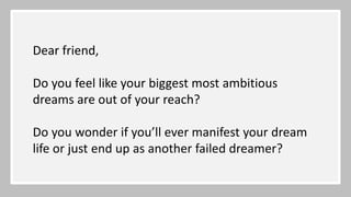 Dear friend,
Do you feel like your biggest most ambitious
dreams are out of your reach?
Do you wonder if you’ll ever manifest your dream
life or just end up as another failed dreamer?
 
