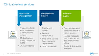 14
Dell - Internal Use - Confidential
Clinical review services
• Prospective (prior
auth), concurrent
& retrospective
reviews
• DRG validation,
quality of care, bill
audits
• URAC accredited
• Quality peer
review
• External
reviews/ACA
• Third-level appeals
from insurance
departments
• URAC accredited
• Community-based
behavioral health &
waiver services
• Medical necessity,
staff qualifications,
documentation &
billing
• Onsite & desk audits
(complex)
Independent
Review
Provider
Audits
Utilization
Management
 