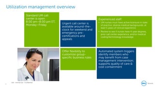 16
Dell - Internal Use - Confidential
Utilization management overview
Offer flexibility to
customize group-
specific business rules
Experienced staff:
• UM nurses must have active licensure in state
of practice; diverse medical backgrounds; at
least 5 years of clinical experience
• Review to see if nurses have 4-year degrees,
prior call center experience, and/or medical
coding/terminology knowledge
Urgent call center is
available around-the-
clock for weekend and
emergency pre-
certifications and
appeals
Standard UM call
center is open
8:00 am–8:00 pm ET,
Monday–Friday
Automated system triggers
identify members who
may benefit from case
management intervention;
supports quality of care &
cost containment
 
