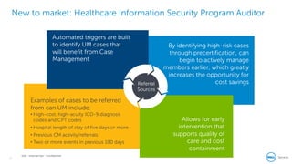 17
Dell - Internal Use - Confidential
New to market: Healthcare Information Security Program Auditor
Referral
Sources
Automated triggers are built
to identify UM cases that
will benefit from Case
Management
By identifying high-risk cases
through precertification, can
begin to actively manage
members earlier, which greatly
increases the opportunity for
cost savings
Allows for early
intervention that
supports quality of
care and cost
containment
Examples of cases to be referred
from can UM include:
• High-cost, high-acuity ICD-9 diagnosis
codes and CPT codes
• Hospital length of stay of five days or more
• Previous CM activity/referrals
• Two or more events in previous 180 days
 