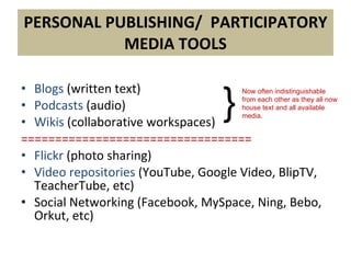 PERSONAL PUBLISHING/  PARTICIPATORY MEDIA TOOLS Blogs  (written text) Podcasts  (audio) Wikis   (collaborative workspaces) ================================== Flickr  (photo sharing) Video repositories  (YouTube, Google Video, BlipTV, TeacherTube, etc) Social Networking (Facebook, MySpace, Ning, Bebo, Orkut, etc) } Now often indistinguishable  from each other as they all now house text and all available media . 
