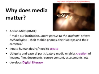 Why does media matter? Adrian Miles (RMIT): “  make our institution …more porous to the students’ private technologies  – their mobile phones, their laptops and their cameras.” Innate human desire/need to  create Ubiquity and ease of participatory media enables  creation  of images, film, documents, course content, assessments, etc develops  Digital Literacy http://flickr.com/photos/chunyang/800589975/ 