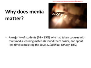 Why does media matter? A majority of students (74 – 85%) who had taken courses with multimedia learning materials found them easier, and spent less time completing the course.  (Michael Sankey, USQ) http://flickr.com/photos/chunyang/800589975/ 