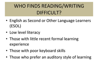 WHO FINDS READING/WRITING DIFFICULT? English as Second or Other Language Learners (ESOL) Low level literacy Those with little recent formal learning experience Those with poor keyboard skills Those who prefer an auditory style of learning 
