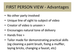 FIRST PERSON VIEW - Advantages No other party involved Unique line of sight to subject of video Creator of video is unseen > Encourages natural tone of delivery Hands free > Tailor made for demonstrating practical skills (eg cleaning a paint brush, fixing a muffler, laying bricks, changing a faucet, etc) 