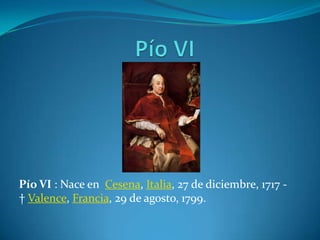 Pío VI : Nace en Cesena, Italia, 27 de diciembre, 1717 -
† Valence, Francia, 29 de agosto, 1799.
 