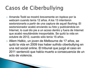  Amanda Todd se mostró brevemente en topless por la
webcam cuando tenía 12 años. A los 13 intentaron
sextorsionarla a partir de una captura de aquel flashing. El
sextorsionador acabó enviando su foto y publicándola en
Internet, lo cual dio pie a un acoso dentro y fuera de Internet
que acabó resultándole insoportable. Se quitó la vida en
octubre de 2012, cuando sólo tenía 15 años.
 Allem Halkic, un joven de Melbourne de 17 años, se
quitó la vida en 2009 tras haber sufrido ciberbullying en
una red social online. El tribunal que juzgó el caso en
2011 sentenció que había muerto a consecuencia de un
acto de violencia.
 